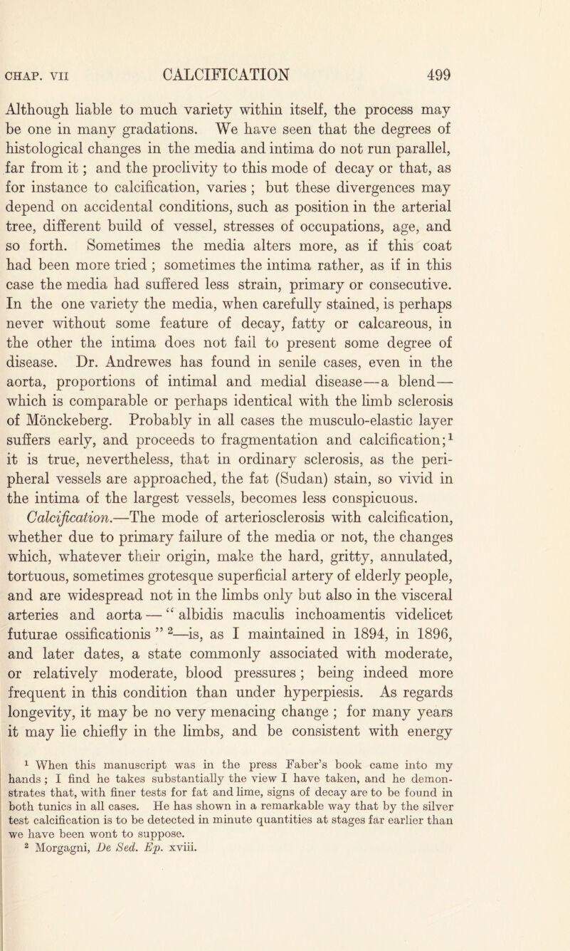 Although liable to much variety within itself, the process may be one in many gradations. We have seen that the degrees of histological changes in the media and intima do not run parallel, far from it; and the proclivity to this mode of decay or that, as for instance to calcification, varies ; but these divergences may depend on accidental conditions, such as position in the arterial tree, different build of vessel, stresses of occupations, age, and so forth. Sometimes the media alters more, as if this coat had been more tried ; sometimes the intima rather, as if in this case the media had suffered less strain, primary or consecutive. In the one variety the media, when carefully stained, is perhaps never without some feature of decay, fatty or calcareous, in the other the intima does not fail to present some degree of disease. Dr. Andrewes has found in senile cases, even in the aorta, proportions of intimal and medial disease—a blend— which is comparable or perhaps identical with the limb sclerosis of Monckeberg. Probably in all cases the musculo-elastic layer suffers early, and proceeds to fragmentation and calcification;1 it is true, nevertheless, that in ordinary sclerosis, as the peri¬ pheral vessels are approached, the fat (Sudan) stain, so vivid in the intima of the largest vessels, becomes less conspicuous. Calcification.—The mode of arteriosclerosis with calcification, whether due to primary failure of the media or not, the changes which, whatever their origin, make the hard, gritty, annulated, tortuous, sometimes grotesque superficial artery of elderly people, and are widespread not in the limbs only but also in the visceral arteries and aorta — “ albidis maculis inchoamentis videlicet futurae ossificationis ” 2—is, as I maintained in 1894, in 1896, and later dates, a state commonly associated with moderate, or relatively moderate, blood pressures; being indeed more frequent in this condition than under hyperpiesis. As regards longevity, it may be no very menacing change ; for many years it may lie chiefly in the limbs, and be consistent with energy 1 When this manuscript was in the press Faber’s book came into my hands ; I find he takes substantially the view I have taken, and he demon¬ strates that, with finer tests for fat and lime, signs of decay are to be found in both tunics in all cases. He has shown in a remarkable way that by the silver test calcification is to be detected in minute quantities at stages far earlier than we have been wont to suppose. 2 Morgagni, De Sed. Ep. xviii.