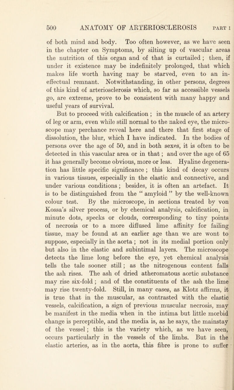 of both mind and body. Too often however, as we have seen in the chapter on Symptoms, by silting up of vascular areas the nutrition of this organ and of that is curtailed ; then, if under it existence may be indefinitely prolonged, that which makes life worth having may be starved, even to an in¬ effectual remnant. Notwithstanding, in other persons, degrees of this kind of arteriosclerosis which, so far as accessible vessels go, are extreme, prove to be consistent with many happy and useful years of survival. But to proceed with calcification ; in the muscle of an artery of leg or arm, even while still normal to the naked eye, the micro¬ scope may perchance reveal here and there that first stage of dissolution, the blur, which I have indicated. In the bodies of persons over the age of 50, and in both sexes, it is often to be detected in this vascular area or in that; and over the age of 65 it has generally become obvious, more or less. Hyaline degenera¬ tion has little specific significance ; this kind of decay occurs in various tissues, especially in the elastic and connective, and under various conditions ; besides, it is often an artefact. It is to be distinguished from the “ amyloid ” by the well-known colour test. By the microscope, in sections treated by von Kossa’s silver process, or by chemical analysis, calcification, in minute dots, specks or clouds, corresponding to tiny points of necrosis or to a more diffused lime affinity for failing tissue, may be found at an earlier age than we are wont to suppose, especially in the aorta ; not in its medial portion only but also in the elastic and subintimal layers. The microscope detects the lime long before the eye, yet chemical analysis tells the tale sooner still; as the nitrogenous content falls the ash rises. The ash of dried atheromatous aortic substance may rise six-fold; and of the constituents of the ash the lime may rise twenty-fold. Still, in many cases, as Klotz affirms, it is true that in the muscular, as contrasted with the elastic vessels, calcification, a sign of previous muscular necrosis, may be manifest in the media when in the intima but little morbid change is perceptible, and the media is, as he says, the mainstay of the vessel; this is the variety which, as we have seen, occurs particularly in the vessels of the limbs. But in the elastic arteries, as in the aorta, this fibre is prone to suffer