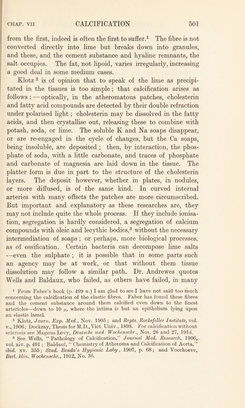 from the first, indeed is often the first to suffer.1 The fibre is not converted directly into lime but breaks down into granules, and these, and the cement substance and hyaline remnants, the salt occupies. The fat, not lipoid, varies irregularly, increasing a good deal in some medium cases. Klotz 2 is of opinion that to speak of the lime as precipi¬ tated in the tissues is too simple; that calcification arises as follows : — optically, in the atheromatous patches, cholesterin and fatty acid compounds are detected by their double refraction under polarised light; cholesterin may be dissolved in the fatty acids, and then crystallise out, releasing these to combine with potash, soda, or lime. The soluble K and Na soaps disappear, or are re-engaged in the cycle of changes, but the Ca soaps, being insoluble, are deposited ; then, by interaction, the phos¬ phate of soda, with a little carbonate, and traces of phosphate and carbonate of magnesia are laid down in the tissue. The platter form is due in part to the structure of the cholesterin layers. The deposit however, whether in plates, in nodules, or more diffused, is of the same kind. In curved internal arteries with many offsets the patches are more circumscribed. But important and explanatory as these researches are, they may not include quite the whole process. If they include ionisa¬ tion, segregation is hardly considered, a segregation of calcium compounds with oleic and lecythic bodies,3 without the necessary intermediation of soaps; or perhaps, more biological processes, as of ossification. Certain bacteria can decompose lime salts —even the sulphate ; it is possible that in some parts such an agency may be at work, or that without them tissue dissolution may follow a similar path. Dr. Andrewes quotes Wells and Baldaux, who failed, as others have failed, in many 1 From Faber’s book (p. 499 n.) I am glad to see I have not said too much concerning the calcification of the elastic fibres. Faber has found these fibres and the cement substance around them calcified even down to the finest arterioles—down to 10 /x, where the intima is but an epithelium lying upon an elastic lamel. 2 Klotz, Journ. Exp. Med., Nov. 1905 ; and Repts. Rockefeller Institute, vol. v., 1906; Dockray, Thesis for M.D., Viet. Univ., 1898. For calcification without sclerosis see Magnus-Levy, Deutsche w,ed. Wochenschr., Nos. 26 and 27, 1914. 3 See Wells, “ Pathology of Calcification,” Journal Med. Research, 1906, vol. xiv. p. 491 ; Baldauf, Chemistry of Atheroma and Calcification of Aorta,” ibid. xv. 355; iStud. Benda’s Hygienic Laby, 1907, p. 68; and Voorhoeve, Berl, klin. Wochenschr., 1912, No. 36,