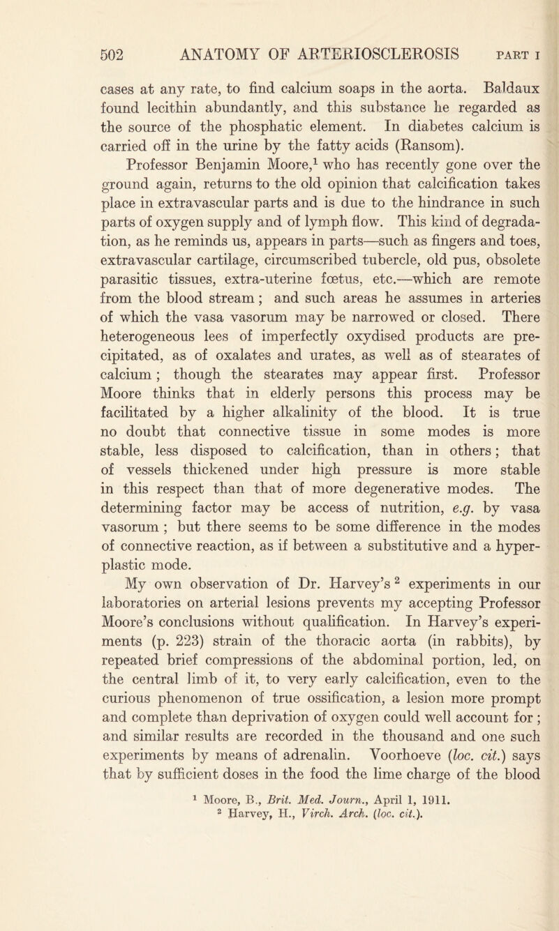 cases at any rate, to find calcium soaps in the aorta. Baldaux found lecithin abundantly, and this substance he regarded as the source of the phosphatic element. In diabetes calcium is carried off in the urine by the fatty acids (Ransom). Professor Benjamin Moore,1 who has recently gone over the ground again, returns to the old opinion that calcification takes place in extravascular parts and is due to the hindrance in such parts of oxygen supply and of lymph flow. This kind of degrada¬ tion, as he reminds us, appears in parts—such as fingers and toes, extravascular cartilage, circumscribed tubercle, old pus, obsolete parasitic tissues, extra-uterine foetus, etc.—which are remote from the blood stream; and such areas he assumes in arteries of which the vasa vasorum may be narrowed or closed. There heterogeneous lees of imperfectly oxydised products are pre¬ cipitated, as of oxalates and urates, as well as of stearates of calcium; though the stearates may appear first. Professor Moore thinks that in elderly persons this process may be facilitated by a higher alkalinity of the blood. It is true no doubt that connective tissue in some modes is more stable, less disposed to calcification, than in others; that of vessels thickened under high pressure is more stable in this respect than that of more degenerative modes. The determining factor may be access of nutrition, e.g. by vasa vasorum ; but there seems to be some difference in the modes of connective reaction, as if between a substitutive and a hyper¬ plastic mode. My own observation of Dr. Harvey’s 2 experiments in our laboratories on arterial lesions prevents my accepting Professor Moore’s conclusions without qualification. In Harvey’s experi¬ ments (p. 223) strain of the thoracic aorta (in rabbits), by repeated brief compressions of the abdominal portion, led, on the central limb of it, to very early calcification, even to the curious phenomenon of true ossification, a lesion more prompt and complete than deprivation of oxygen could well account for ; and similar results are recorded in the thousand and one such experiments by means of adrenalin. Yoorhoeve (loc. cit.) says that by sufficient doses in the food the lime charge of the blood 1 Moore, B., Brit. Med. Journ., April 1, 1911. 2 Harvey, H., Virch. Arch. (loc. cit.).