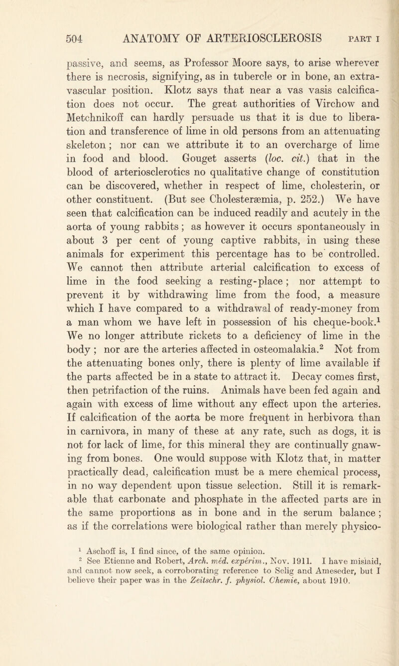 passive, and seems, as Professor Moore says, to arise wherever there is necrosis, signifying, as in tubercle or in bone, an extra- vascular position. Klotz says that near a vas vasis calcifica¬ tion does not occur. The great authorities of Virchow and Metchnikoff can hardly persuade us that it is due to libera¬ tion and transference of lime in old persons from an attenuating skeleton ; nor can we attribute it to an overcharge of lime in food and blood. Gouget asserts (loc. cit.) that in the blood of arteriosclerotics no qualitative change of constitution can be discovered, whether in respect of lime, cholesterin, or other constituent. (But see Cholesteraemia, p. 252.) We have seen that calcification can be induced readily and acutely in the aorta of young rabbits; as however it occurs spontaneously in about 3 per cent of young captive rabbits, in using these animals for experiment this percentage has to be' controlled. We cannot then attribute arterial calcification to excess of lime in the food seeking a resting-place; nor attempt to prevent it by withdrawing lime from the food, a measure which I have compared to a withdrawal of ready-money from a man whom we have left in possession of his cheque-book.1 We no longer attribute rickets to a deficiency of lime in the body ; nor are the arteries affected in osteomalakia.2 Not from the attenuating bones only, there is plenty of lime available if the parts affected be in a state to attract it. Decay comes first, then petrifaction of the ruins. Animals have been fed again and again with excess of lime without any effect upon the arteries. If calcification of the aorta be more frequent in herbivora than in carnivora, in many of these at any rate, such as dogs, it is not for lack of lime, for this mineral they are continually gnaw¬ ing from bones. One would suppose with Klotz that, in matter practically dead, calcification must be a mere chemical process, in no way dependent upon tissue selection. Still it is remark¬ able that carbonate and phosphate in the affected parts are in the same proportions as in bone and in the serum balance ; as if the correlations were biological rather than merely physico- 1 Aschoff is, I find since, of the same opinion. 2 See Etienne and Robert, Arch. rued, experim., Nov. 1911. I have mislaid, and cannot now seek, a corroborating reference to Selig and Ameseder, but I believe their paper was in the Zeitschr. f. physiol. Chemie, about 1910.