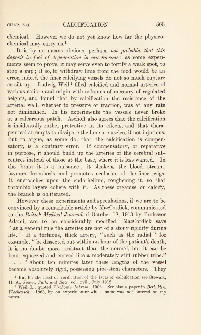 chemical. However we do not yet know how far the physico¬ chemical may carry us.1 It is by no means obvious, perhaps not probable, that this deposit in foci of degeneration is mischievous; as some experi¬ ments seem to prove, it may serve even to fortify a weak spot, to stop a gap; if so, to withdraw lime from the food would be an error, indeed the finer calcifying vessels do not so much rupture as silt up. Ludwig Weil 2 filled calcified and normal arteries of various calibre and origin with columns of mercury of regulated heights, and found that by calcification the resistance of the arterial wall, whether to pressure or traction, was at any rate not diminished. In his experiments the vessels never broke at a calcareous patch. Aschoff also agrees that the calcification is incidentally rather protective in its effects, and that thera¬ peutical attempts to dissipate the lime are useless if not injurious. But to argue, as some do, that the calcification is compen¬ satory, is a contrary error. If compensatory, or reparative in purpose, it should build up the arteries of the cerebral sub¬ centres instead of those at the base, where it is less wanted. In the brain it is a nuisance; it slackens the blood stream, favours thrombosis, and promotes occlusion of the finer twigs. It encroaches upon the endothelium, roughening it, so that thrombic layers cohere with it. As these organise or calcify, the branch is obliterated. However these experiments and speculations, if we are to be convinced by a remarkable article by MacCordick, communicated to the British Medical Journal of October 18, 1913 by Professor Adami, are to be considerably modified. MacCordick says “as a general rule the arteries are not of a stony rigidity during life.” If a tortuous, thick artery, “ such as the radial ” for example, “ be dissected out within an hour of the patient’s death, it is no doubt more resistant than the normal, but it can be bent, squeezed and curved like a moderately stiff rubber tube.” . . . “ About ten minutes later these lengths of the vessel become absolutely rigid, possessing pipe-stem characters. They 1 But for the need of verification of the facts of calcification see Stewart, H. A., Journ. Path, and Pact. vol. xvii., July 1912. 2 Weil, L., quoted Virchow's Jahresb., 1906. See also a paper in Berl. Min. Wochenschr., 1868, by an experimenter whose name was not entered on my notes.