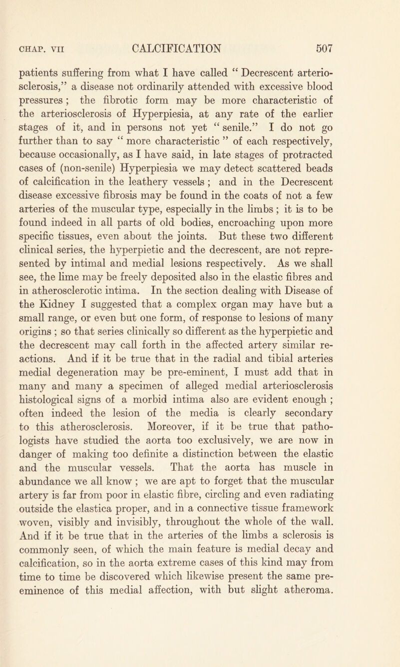 patients suffering from what I have called “ Decrescent arterio¬ sclerosis/’ a disease not ordinarily attended with excessive blood pressures; the fibrotic form may be more characteristic of the arteriosclerosis of Hyperpiesia, at any rate of the earlier stages of it, and in persons not yet “ senile.” I do not go further than to say “ more characteristic ” of each respectively, because occasionally, as I have said, in late stages of protracted cases of (non-senile) Hyperpiesia we may detect scattered beads of calcification in the leathery vessels ; and in the Decrescent disease excessive fibrosis may be found in the coats of not a few arteries of the muscular type, especially in the limbs ; it is to be found indeed in all parts of old bodies, encroaching upon more specific tissues, even about the joints. But these two different clinical series, the hyperpietic and the decrescent, are not repre¬ sented by intimal and medial lesions respectively. As we shall see, the lime may be freely deposited also in the elastic fibres and in atherosclerotic intima. In the section dealing with Disease of the Kidney I suggested that a complex organ may have but a small range, or even but one form, of response to lesions of many origins ; so that series clinically so different as the hyperpietic and the decrescent may call forth in the affected artery similar re¬ actions. And if it be true that in the radial and tibial arteries medial degeneration may be pre-eminent, I must add that in many and many a specimen of alleged medial arteriosclerosis histological signs of a morbid intima also are evident enough ; often indeed the lesion of the media is clearly secondary to this atherosclerosis. Moreover, if it be true that patho¬ logists have studied the aorta too exclusively, we are now in danger of making too definite a distinction between the elastic and the muscular vessels. That the aorta has muscle in abundance we all know ; we are apt to forget that the muscular artery is far from poor in elastic fibre, circling and even radiating outside the elastica proper, and in a connective tissue framework woven, visibly and invisibly, throughout the whole of the wall. And if it be true that in the arteries of the limbs a sclerosis is commonly seen, of which the main feature is medial decay and calcification, so in the aorta extreme cases of this kind may from time to time be discovered which likewise present the same pre¬ eminence of this medial affection, with but slight atheroma.