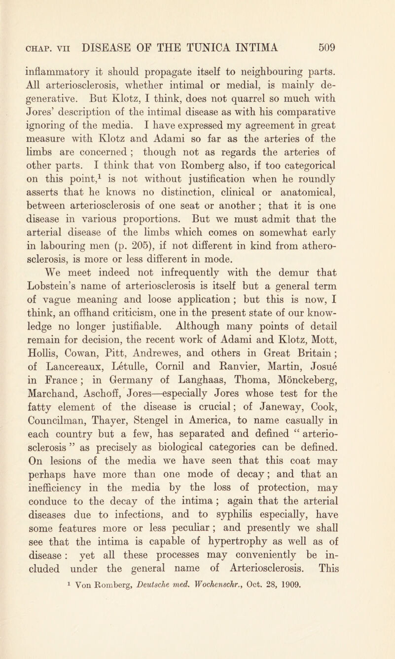 inflammatory it should propagate itself to neighbouring parts. All arteriosclerosis, whether intimal or medial, is mainly de¬ generative. But Klotz, I think, does not quarrel so much with Jores’ description of the intimal disease as with his comparative ignoring of the media. I have expressed my agreement in great measure with Klotz and Adami so far as the arteries of the limbs are concerned ; though not as regards the arteries of other parts. I think that von Romberg also, if too categorical on this point,1 is not without justification when he roundly asserts that he knows no distinction, clinical or anatomical, between arteriosclerosis of one seat or another ; that it is one disease in various proportions. But we must admit that the arterial disease of the limbs which comes on somewhat early in labouring men (p. 205), if not different in kind from athero¬ sclerosis, is more or less different in mode. We meet indeed not infrequently with the demur that Lobstein’s name of arteriosclerosis is itself but a general term of vague meaning and loose application ; but this is now, I think, an offhand criticism, one in the present state of our know¬ ledge no longer justifiable. Although many points of detail remain for decision, the recent work of Adami and Klotz, Mott, Hollis, Cowan, Pitt, Andrewes, and others in Great Britain ; of Lancereaux, Letulle, Cornil and Ranvier, Martin, Josue in France; in Germany of Langhaas, Thoma, Monckeberg, Marchand, Aschoff, Jores—especially Jores whose test for the fatty element of the disease is crucial; of Jane way, Cook, Councilman, Thayer, Stengel in America, to name casually in each country but a few, has separated and defined “ arterio¬ sclerosis ” as precisely as biological categories can be defined. On lesions of the media we have seen that this coat may perhaps have more than one mode of decay; and that an inefficiency in the media by the loss of protection, may conduce to the decay of the intima ; again that the arterial diseases due to infections, and to syphilis especially, have some features more or less peculiar ; and presently we shall see that the intima is capable of hypertrophy as well as of disease: yet all these processes may conveniently be in¬ cluded under the general name of Arteriosclerosis. This 1 Von Romberg, Deutsche med. Wochenschr., Oct. 28, 1909.