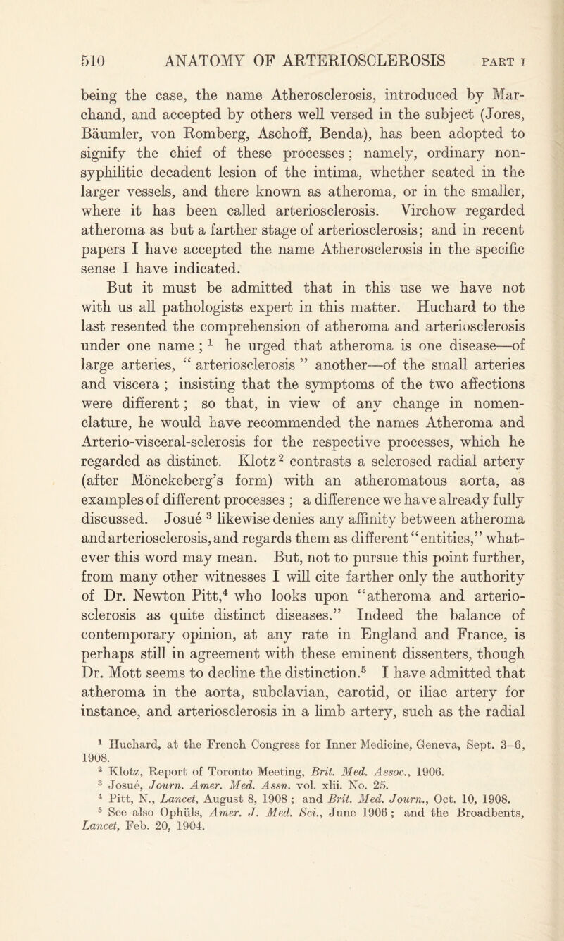 being the case, the name Atherosclerosis, introduced by Mar- chand, and accepted by others well versed in the subject (Jores, Baumler, von Romberg, Aschoff, Benda), has been adopted to signify the chief of these processes; namely, ordinary non¬ syphilitic decadent lesion of the intima, whether seated in the larger vessels, and there known as atheroma, or in the smaller, where it has been called arteriosclerosis. Virchow regarded atheroma as but a farther stage of arteriosclerosis; and in recent papers I have accepted the name Atherosclerosis in the specific sense I have indicated. But it must be admitted that in this use we have not with us all pathologists expert in this matter. Huchard to the last resented the comprehension of atheroma and arteriosclerosis under one name ;1 he urged that atheroma is one disease—of large arteries, “ arteriosclerosis ” another—of the small arteries and viscera ; insisting that the symptoms of the two affections were different; so that, in view of any change in nomen¬ clature, he would have recommended the names Atheroma and Arterio-visceral-sclerosis for the respective processes, which he regarded as distinct. Klotz2 contrasts a sclerosed radial artery (after Monckeberg’s form) with an atheromatous aorta, as examples of different processes ; a difference we have already fully discussed. Josue 3 likewise denies any affinity between atheroma and arteriosclerosis, and regards them as different “ entities,” what¬ ever this word may mean. But, not to pursue this point further, from many other witnesses I will cite farther only the authority of Dr. Newton Pitt,4 who looks upon “atheroma and arterio¬ sclerosis as quite distinct diseases.” Indeed the balance of contemporary opinion, at any rate in England and France, is perhaps still in agreement with these eminent dissenters, though Dr. Mott seems to decline the distinction.5 I have admitted that atheroma in the aorta, subclavian, carotid, or iliac artery for instance, and arteriosclerosis in a limb artery, such as the radial 1 Huchard, at the French Congress for Inner Medicine, Geneva, Sept. 3—6, 1908. 2 Klotz, Report of Toronto Meeting, Brit. Med. Assoc., 1906. 3 Josue, Journ. Amer. Med. Assn. vol. xlii. No. 25. 4 Pitt, N., Lancet, August 8, 1908 ; and Brit. Med. Journ., Oct. 10, 1908. 6 See also Ophuls, Amer. J. Med. Sci., June 1906; and the Broadbents, Lancet, Feb. 20, 1904.