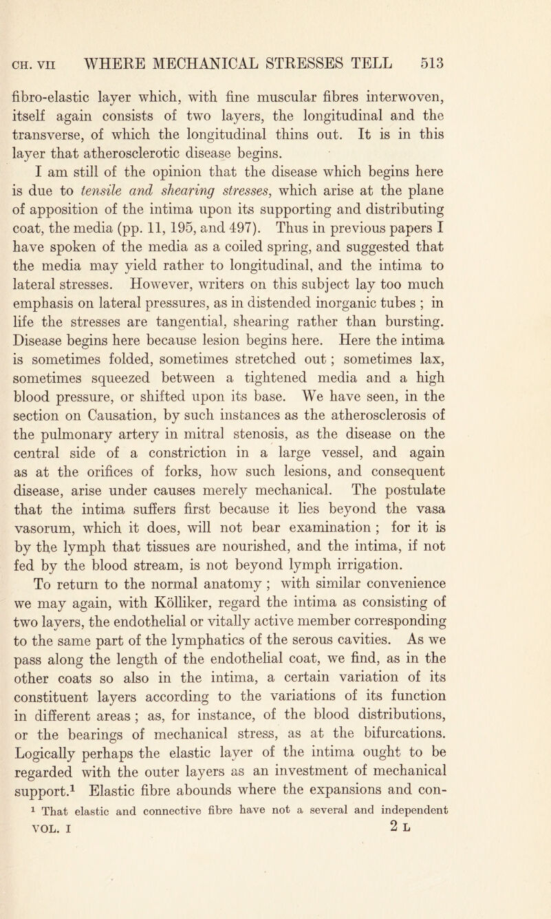 fibro-elastic layer which, with fine muscular fibres interwoven, itself again consists of two layers, the longitudinal and the transverse, of which the longitudinal thins out. It is in this layer that atherosclerotic disease begins. I am still of the opinion that the disease which begins here is due to tensile and shearing stresses, which arise at the plane of apposition of the intima upon its supporting and distributing coat, the media (pp. 11, 195, and 497). Thus in previous papers I have spoken of the media as a coiled spring, and suggested that the media may yield rather to longitudinal, and the intima to lateral stresses. However, writers on this subject lay too much emphasis on lateral pressures, as in distended inorganic tubes ; in life the stresses are tangential, shearing rather than bursting. Disease begins here because lesion begins here. Here the intima is sometimes folded, sometimes stretched out; sometimes lax, sometimes squeezed between a tightened media and a high blood pressure, or shifted upon its base. We have seen, in the section on Causation, by such instances as the atherosclerosis of the pulmonary artery in mitral stenosis, as the disease on the central side of a constriction in a large vessel, and again as at the orifices of forks, how such lesions, and consequent disease, arise under causes merely mechanical. The postulate that the intima suffers first because it lies beyond the vasa vasorum, which it does, will not bear examination ; for it is by the lymph that tissues are nourished, and the intima, if not fed by the blood stream, is not beyond lymph irrigation. To return to the normal anatomy ; with similar convenience we may again, with Kolliker, regard the intima as consisting of two layers, the endothelial or vitally active member corresponding to the same part of the lymphatics of the serous cavities. As we pass along the length of the endothelial coat, we find, as in the other coats so also in the intima, a certain variation of its constituent layers according to the variations of its function in different areas ; as, for instance, of the blood distributions, or the bearings of mechanical stress, as at the bifurcations. Logically perhaps the elastic layer of the intima ought to be regarded with the outer layers as an investment of mechanical support.1 Elastic fibre abounds where the expansions and con- 1 That elastic and connective fibre have not a several and independent VOL. I 2 L