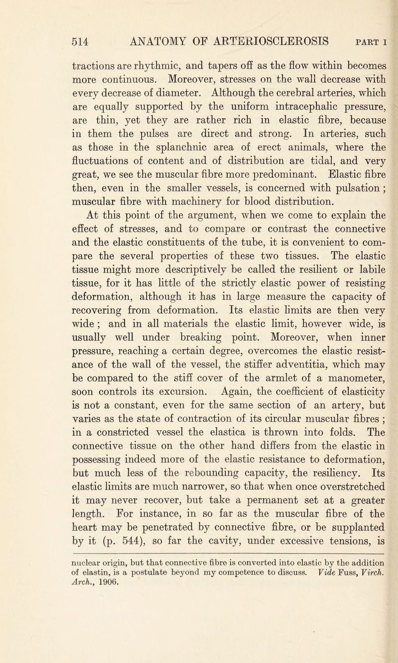 tractions are rhythmic, and tapers off as the flow within becomes more continuous. Moreover, stresses on the wall decrease with every decrease of diameter. Although the cerebral arteries, which are equally supported by the uniform intracephalic pressure, are thin, yet they are rather rich in elastic fibre, because in them the pulses are direct and strong. In arteries, such as those in the splanchnic area of erect animals, where the fluctuations of content and of distribution are tidal, and very great, we see the muscular fibre more predominant. Elastic fibre then, even in the smaller vessels, is concerned with pulsation ; muscular fibre with machinery for blood distribution. At this point of the argument, when we come to explain the effect of stresses, and to compare or contrast the connective and the elastic constituents of the tube, it is convenient to com¬ pare the several properties of these two tissues. The elastic tissue might more descriptively be called the resilient or labile tissue, for it has little of the strictly elastic power of resisting deformation, although it has in large measure the capacity of recovering from deformation. Its elastic limits are then very wide ; and in all materials the elastic limit, however wide, is usually well under breaking point. Moreover, when inner pressure, reaching a certain degree, overcomes the elastic resist¬ ance of the wall of the vessel, the stiffer adventitia, which may be compared to the stiff cover of the armlet of a manometer, soon controls its excursion. Again, the coefficient of elasticity is not a constant, even for the same section of an artery, but varies as the state of contraction of its circular muscular fibres ; in a constricted vessel the elastica is thrown into folds. The connective tissue on the other hand differs from the elastic in possessing indeed more of the elastic resistance to deformation, but much less of the rebounding capacity, the resiliency. Its elastic limits are much narrower, so that when once overstretched it may never recover, but take a permanent set at a greater length. For instance, in so far as the muscular fibre of the heart may be penetrated by connective fibre, or be supplanted by it (p. 544), so far the cavity, under excessive tensions, is nuclear origin, but that connective fibre is converted into elastic by the addition of elastin, is a postulate beyond my competence to discuss. Vide Fuss, Virch. Arch., 1906.