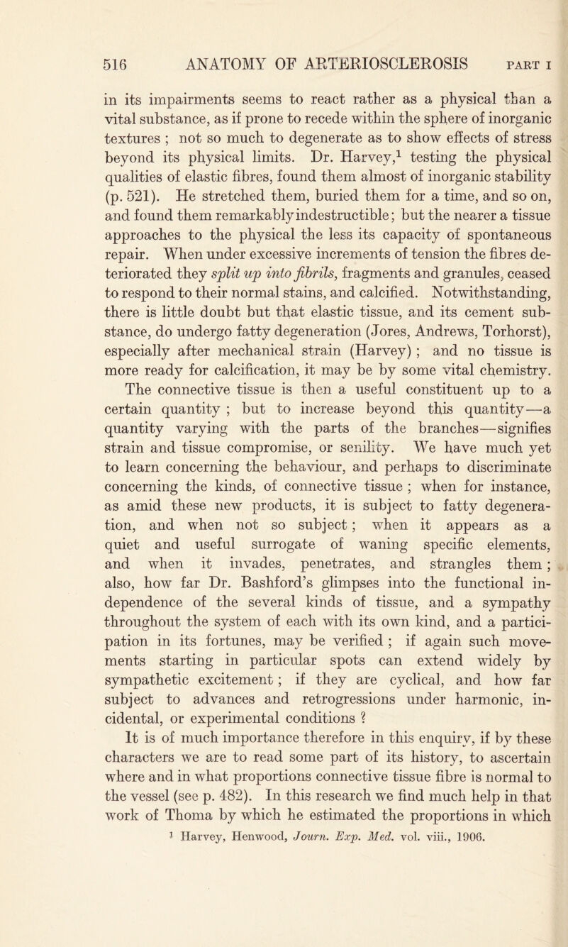 in its impairments seems to react rather as a physical than a vital substance, as if prone to recede within the sphere of inorganic textures ; not so much to degenerate as to show effects of stress beyond its physical limits. Dr. Harvey,1 testing the physical qualities of elastic fibres, found them almost of inorganic stability (p. 521). He stretched them, buried them for a time, and so on, and found them remarkably indestructible; but the nearer a tissue approaches to the physical the less its capacity of spontaneous repair. When under excessive increments of tension the fibres de¬ teriorated they split up into fibrils, fragments and granules, ceased to respond to their normal stains, and calcified. Notwithstanding, there is little doubt but that elastic tissue, and its cement sub¬ stance, do undergo fatty degeneration (Jores, Andrews, Torhorst), especially after mechanical strain (Harvey) ; and no tissue is more ready for calcification, it may be by some vital chemistry. The connective tissue is then a useful constituent up to a certain quantity ; but to increase beyond this quantity—a quantity varying with the parts of the branches—signifies strain and tissue compromise, or senility. We have much yet to learn concerning the behaviour, and perhaps to discriminate concerning the kinds, of connective tissue ; when for instance, as amid these new products, it is subject to fatty degenera¬ tion, and when not so subject; when it appears as a quiet and useful surrogate of waning specific elements, and when it invades, penetrates, and strangles them; also, how far Dr. Bashford’s glimpses into the functional in¬ dependence of the several kinds of tissue, and a sympathy throughout the system of each with its own kind, and a partici¬ pation in its fortunes, may be verified ; if again such move¬ ments starting in particular spots can extend widely by sympathetic excitement; if they are cyclical, and how far subject to advances and retrogressions under harmonic, in¬ cidental, or experimental conditions ? It is of much importance therefore in this enquiry, if by these characters we are to read some part of its history, to ascertain where and in what proportions connective tissue fibre is normal to the vessel (see p. 482). In this research we find much help in that work of Thoma by which he estimated the proportions in which 1 Harvey, Henwoocl, Journ. Exp. Med. vol. viii., 1906.