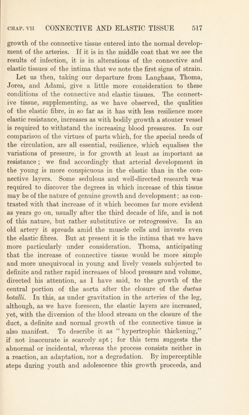 growth of the connective tissue entered into the normal develop¬ ment of the arteries. If it is in the middle coat that we see the results of infection, it is in alterations of the connective and elastic tissues of the intima that we note the first signs of strain. Let us then, taking our departure from Langhaas, Thoma, Jores, and Adami, give a little more consideration to these conditions of the connective and elastic tissues. The connect¬ ive tissue, supplementing, as we have observed, the qualities of the elastic fibre, in so far as it has with less resilience more elastic resistance, increases as with bodily growth a stouter vessel is required to withstand the increasing blood pressures. In our comparison of the virtues of parts which, for the special needs of the circulation, are all essential, resilience, which equalises the variations of pressure, is for growth at least as important as resistance ; we find accordingly that arterial development in the young is more conspicuous in the elastic than in the con¬ nective layers. Some sedulous and well-directed research was required to discover the degrees in which increase of this tissue may be of the nature of genuine growth and development; as con¬ trasted with that increase of it which becomes far more evident as years go on, usually after the third decade of life, and is not of this nature, but rather substitutive or retrogressive. In an old artery it spreads amid the muscle cells and invests even the elastic fibres. But at present it is the intima that we have more particularly under consideration. Thoma, anticipating that the increase of connective tissue would be more simple and more unequivocal in young and lively vessels subjected to definite and rather rapid increases of blood pressure and volume, directed his attention, as I have said, to the growth of the central portion of the aorta after the closure of the ductus botalli. In this, as under gravitation in the arteries of the leg, although, as we have foreseen, the elastic layers are increased, yet, with the diversion of the blood stream on the closure of the duct, a definite and normal growth of the connective tissue is also manifest. To describe it as “ hypertrophic thickening,” if not inaccurate is scarcely apt; for this term suggests the abnormal or incidental, whereas the process consists neither in a reaction, an adaptation, nor a degradation. By imperceptible steps during youth and adolescence this growth proceeds, and