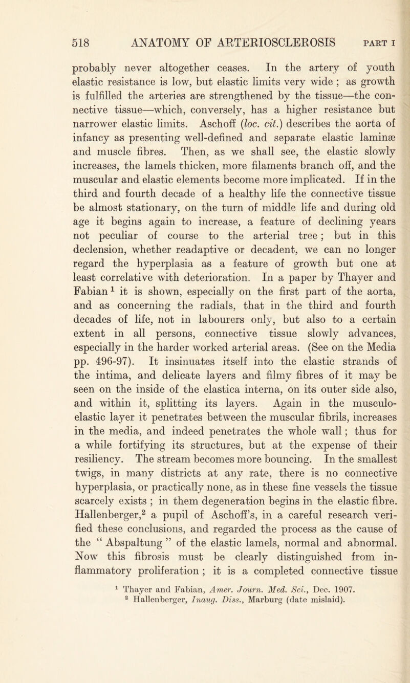 probably never altogether ceases. In the artery of youth elastic resistance is low, but elastic limits very wide ; as growth is fulfilled the arteries are strengthened by the tissue—the con¬ nective tissue—which, conversely, has a higher resistance but narrower elastic limits. Aschoff (loc. cit.) describes the aorta of infancy as presenting well-defined and separate elastic laminse and muscle fibres. Then, as we shall see, the elastic slowly increases, the lamels thicken, more filaments branch off, and the muscular and elastic elements become more implicated. If in the third and fourth decade of a healthy life the connective tissue be almost stationary, on the turn of middle life and during old age it begins again to increase, a feature of declining years not peculiar of course to the arterial tree; but in this declension, whether readaptive or decadent, we can no longer regard the hyperplasia as a feature of growth but one at least correlative with deterioration. In a paper by Thayer and Fabian 1 it is shown, especially on the first part of the aorta, and as concerning the radials, that in the third and fourth decades of life, not in labourers only, but also to a certain extent in all persons, connective tissue slowly advances, especially in the harder worked arterial areas. (See on the Media pp. 496-97). It insinuates itself into the elastic strands of the intima, and delicate layers and filmy fibres of it may be seen on the inside of the elastica interna, on its outer side also, and within it, splitting its layers. Again in the musculo- elastic layer it penetrates between the muscular fibrils, increases in the media, and indeed penetrates the whole wall; thus for a while fortifying its structures, but at the expense of their resiliency. The stream becomes more bouncing. In the smallest twigs, in many districts at any rate, there is no connective hyperplasia, or practically none, as in these fine vessels the tissue scarcely exists ; in them degeneration begins in the elastic fibre. Hallenberger,2 a pupil of Aschoff’s, in a careful research veri¬ fied these conclusions, and regarded the process as the cause of the “ Abspaltung ” of the elastic lamels, normal and abnormal. Now this fibrosis must be clearly distinguished from in¬ flammatory proliferation ; it is a completed connective tissue 1 Thayer and Fabian, Amer. Journ. Med. Sci., Dec. 1907. 2 Hallenberger, Inaug. Diss., Marburg (date mislaid).