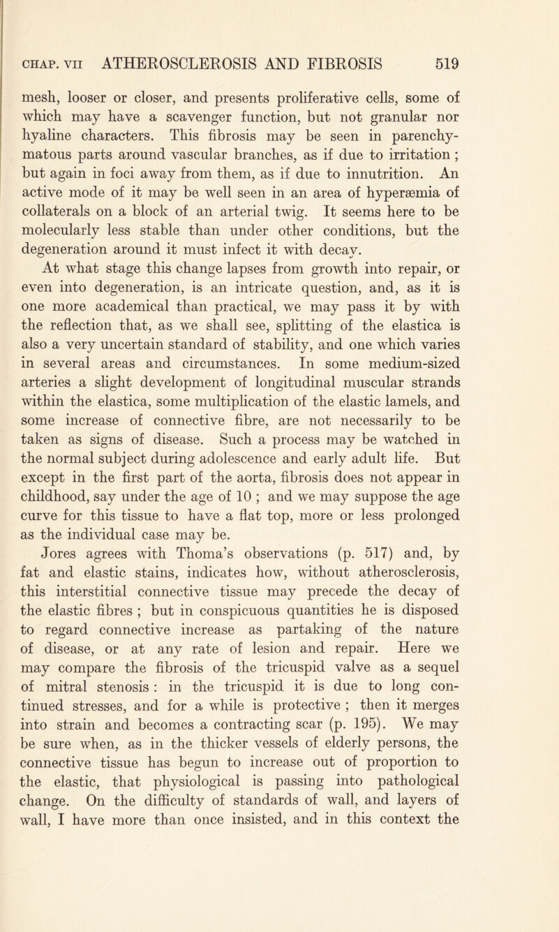 mesh, looser or closer, and presents proliferative cells, some of which may have a scavenger function, but not granular nor hyaline characters. This fibrosis may be seen in parenchy¬ matous parts around vascular branches, as if due to irritation; but again in foci away from them, as if due to innutrition. An active mode of it may be well seen in an area of hyperaemia of collaterals on a block of an arterial twig. It seems here to be molecularly less stable than under other conditions, but the degeneration around it must infect it with decay. At what stage this change lapses from growth into repair, or even into degeneration, is an intricate question, and, as it is one more academical than practical, we may pass it by with the reflection that, as we shall see, splitting of the elastica is also a very uncertain standard of stability, and one which varies in several areas and circumstances. In some medium-sized arteries a slight development of longitudinal muscular strands within the elastica, some multiplication of the elastic lamels, and some increase of connective fibre, are not necessarily to be taken as signs of disease. Such a process may be watched in the normal subject during adolescence and early adult life. But except in the first part of the aorta, fibrosis does not appear in childhood, say under the age of 10 ; and we may suppose the age curve for this tissue to have a flat top, more or less prolonged as the individual case may be. Jores agrees with Thoma’s observations (p. 517) and, by fat and elastic stains, indicates how, without atherosclerosis, this interstitial connective tissue may precede the decay of the elastic fibres ; but in conspicuous quantities he is disposed to regard connective increase as partaking of the nature of disease, or at any rate of lesion and repair. Here we may compare the fibrosis of the tricuspid valve as a sequel of mitral stenosis: in the tricuspid it is due to long con¬ tinued stresses, and for a while is protective ; then it merges into strain and becomes a contracting scar (p. 195). We may be sure when, as in the thicker vessels of elderly persons, the connective tissue has begun to increase out of proportion to the elastic, that physiological is passing into pathological change. On the difficulty of standards of wall, and layers of wall, I have more than once insisted, and in this context the