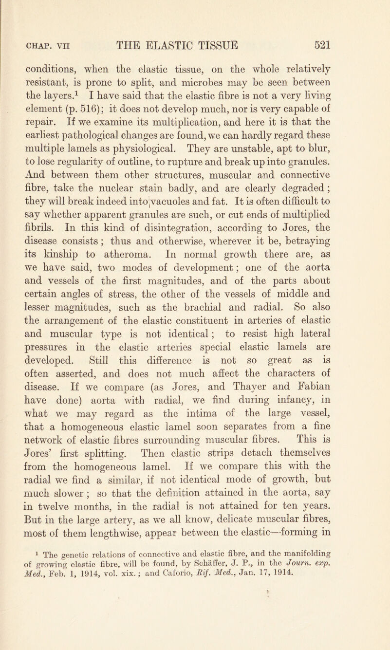 conditions, when the elastic tissue, on the whole relatively resistant, is prone to split, and microbes may be seen between the layers.1 I have said that the elastic fibre is not a very living element (p. 516); it does not develop much, nor is very capable of repair. If we examine its multiplication, and here it is that the earliest pathological changes are found, we can hardly regard these multiple lamels as physiological. They are unstable, apt to blur, to lose regularity of outline, to rupture and break up into granules. And between them other structures, muscular and connective fibre, take the nuclear stain badly, and are clearly degraded; they will break indeed into;vacuoles and fat. It is often difficult to say whether apparent granules are such, or cut ends of multiplied fibrils. In this kind of disintegration, according to Jores, the disease consists; thus and otherwise, wherever it be, betraying its kinship to atheroma. In normal growth there are, as we have said, two modes of development; one of the aorta and vessels of the first magnitudes, and of the parts about certain angles of stress, the other of the vessels of middle and lesser magnitudes, such as the brachial and radial. So also the arrangement of the elastic constituent in arteries of elastic and muscular type is not identical; to resist high lateral pressures in the elastic arteries special elastic lamels are developed. Still this difference is not so great as is often asserted, and does not much affect the characters of disease. If we compare (as Jores, and Thayer and Fabian have done) aorta with radial, we find during infancy, in what we may regard as the intima of the large vessel, that a homogeneous elastic lamel soon separates from a fine network of elastic fibres surrounding muscular fibres. This is Jores’ first splitting. Then elastic strips detach themselves from the homogeneous lamel. If we compare this with the radial we find a similar, if not identical mode of growth, but much slower ; so that the definition attained in the aorta, say in twelve months, in the radial is not attained for ten years. But in the large artery, as we all know, delicate muscular fibres, most of them lengthwise, appear between the elastic—forming in 1 The genetic relations of connective and elastic fibre, and the manifolding of growing elastic fibre, vail be found, by Schaffer, J. P., in the Journ. exp. Med., Feb. 1, 1914, vol. xix.; and Caforio, Rif. Med., Jan. 17, 1914.