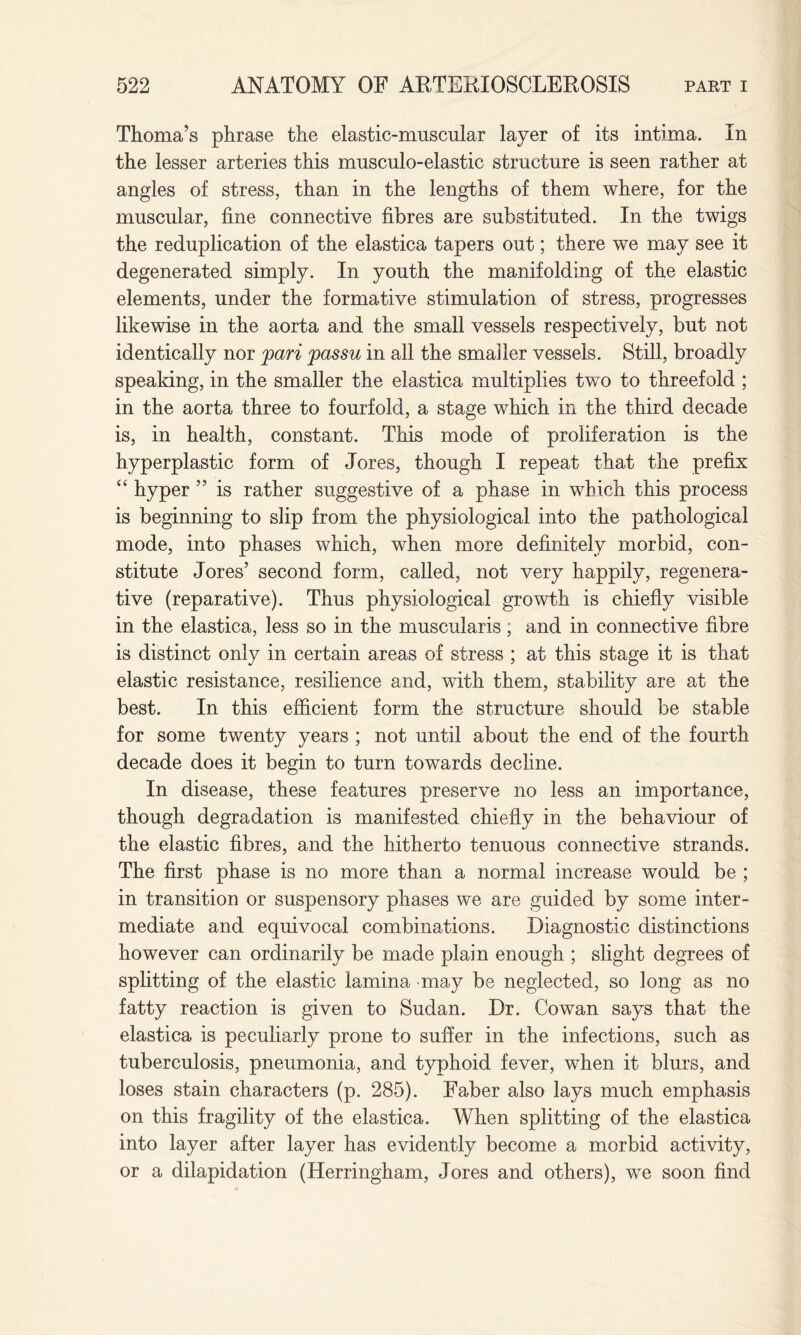 Thoma’s phrase the elastic-muscular layer of its intima. In the lesser arteries this musculo-elastic structure is seen rather at angles of stress, than in the lengths of them where, for the muscular, fine connective fibres are substituted. In the twigs the reduplication of the elastica tapers out; there we may see it degenerated simply. In youth the manifolding of the elastic elements, under the formative stimulation of stress, progresses likewise in the aorta and the small vessels respectively, but not identically nor pari passu in all the smaller vessels. Still, broadly speaking, in the smaller the elastica multiplies two to threefold ; in the aorta three to fourfold, a stage which in the third decade is, in health, constant. This mode of proliferation is the hyperplastic form of Jores, though I repeat that the prefix “ hyper ” is rather suggestive of a phase in which this process is beginning to slip from the physiological into the pathological mode, into phases which, when more definitely morbid, con¬ stitute Jores’ second form, called, not very happily, regenera¬ tive (reparative). Thus physiological growth is chiefly visible in the elastica, less so in the muscularis, and in connective fibre is distinct only in certain areas of stress ; at this stage it is that elastic resistance, resilience and, with them, stability are at the best. In this efficient form the structure should be stable for some twenty years ; not until about the end of the fourth decade does it begin to turn towards decline. In disease, these features preserve no less an importance, though degradation is manifested chiefly in the behaviour of the elastic fibres, and the hitherto tenuous connective strands. The first phase is no more than a normal increase would be ; in transition or suspensory phases we are guided by some inter¬ mediate and equivocal combinations. Diagnostic distinctions however can ordinarily be made plain enough ; slight degrees of splitting of the elastic lamina may be neglected, so long as no fatty reaction is given to Sudan. Dr. Cowan says that the elastica is peculiarly prone to suffer in the infections, such as tuberculosis, pneumonia, and typhoid fever, when it blurs, and loses stain characters (p. 285). Faber also lays much emphasis on this fragility of the elastica. When splitting of the elastica into layer after layer has evidently become a morbid activity, or a dilapidation (Herringham, Jores and others), we soon find
