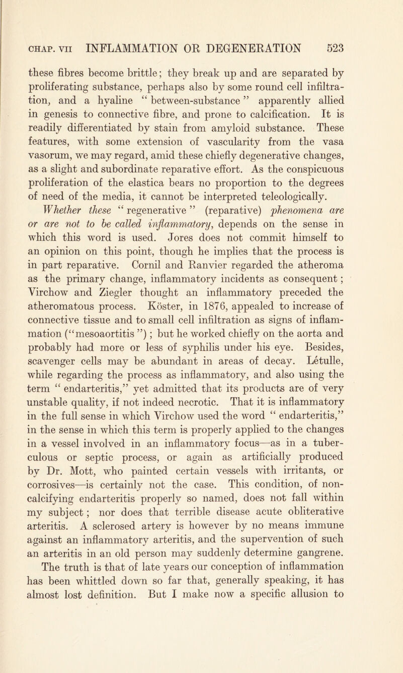 these fibres become brittle; they break up and are separated by proliferating substance, perhaps also by some round cell infiltra¬ tion, and a hyaline “ between-substance ” apparently allied in genesis to connective fibre, and prone to calcification. It is readily differentiated by stain from amyloid substance. These features, with some extension of vascularity from the vasa vasorum, we may regard, amid these chiefly degenerative changes, as a slight and subordinate reparative effort. As the conspicuous proliferation of the elastica bears no proportion to the degrees of need of the media, it cannot be interpreted teleologically. Whether these “ regenerative ” (reparative) 'phenomena are or are not to he called inflatnmatory, depends on the sense in which this word is used. Jores does not commit himself to an opinion on this point, though he implies that the process is in part reparative. Cornil and Ranvier regarded the atheroma as the primary change, inflammatory incidents as consequent; Virchow and Ziegler thought an inflammatory preceded the atheromatous process. Koster, in 1876, appealed to increase of connective tissue and to small cell infiltration as signs of inflam¬ mation (“mesoaortitis ”); but he worked chiefly on the aorta and probably had more or less of syphilis under his eye. Besides, scavenger cells may be abundant in areas of decay. Letulle, while regarding the process as inflammatory, and also using the term “ endarteritis,” yet admitted that its products are of very unstable quality, if not indeed necrotic. That it is inflammatory in the full sense in which Virchow used the word “ endarteritis,” in the sense in which this term is properly applied to the changes in a vessel involved in an inflammatory focus—as in a tuber¬ culous or septic process, or again as artificially produced by Dr. Mott, who painted certain vessels with irritants, or corrosives—is certainly not the case. This condition, of non¬ calcifying endarteritis properly so named, does not fall within my subject; nor does that terrible disease acute obliterative arteritis. A sclerosed artery is however by no means immune against an inflammatory arteritis, and the supervention of such an arteritis in an old person may suddenly determine gangrene. The truth is that of late years our conception of inflammation has been whittled down so far that, generally speaking, it has almost lost definition. But I make now a specific allusion to