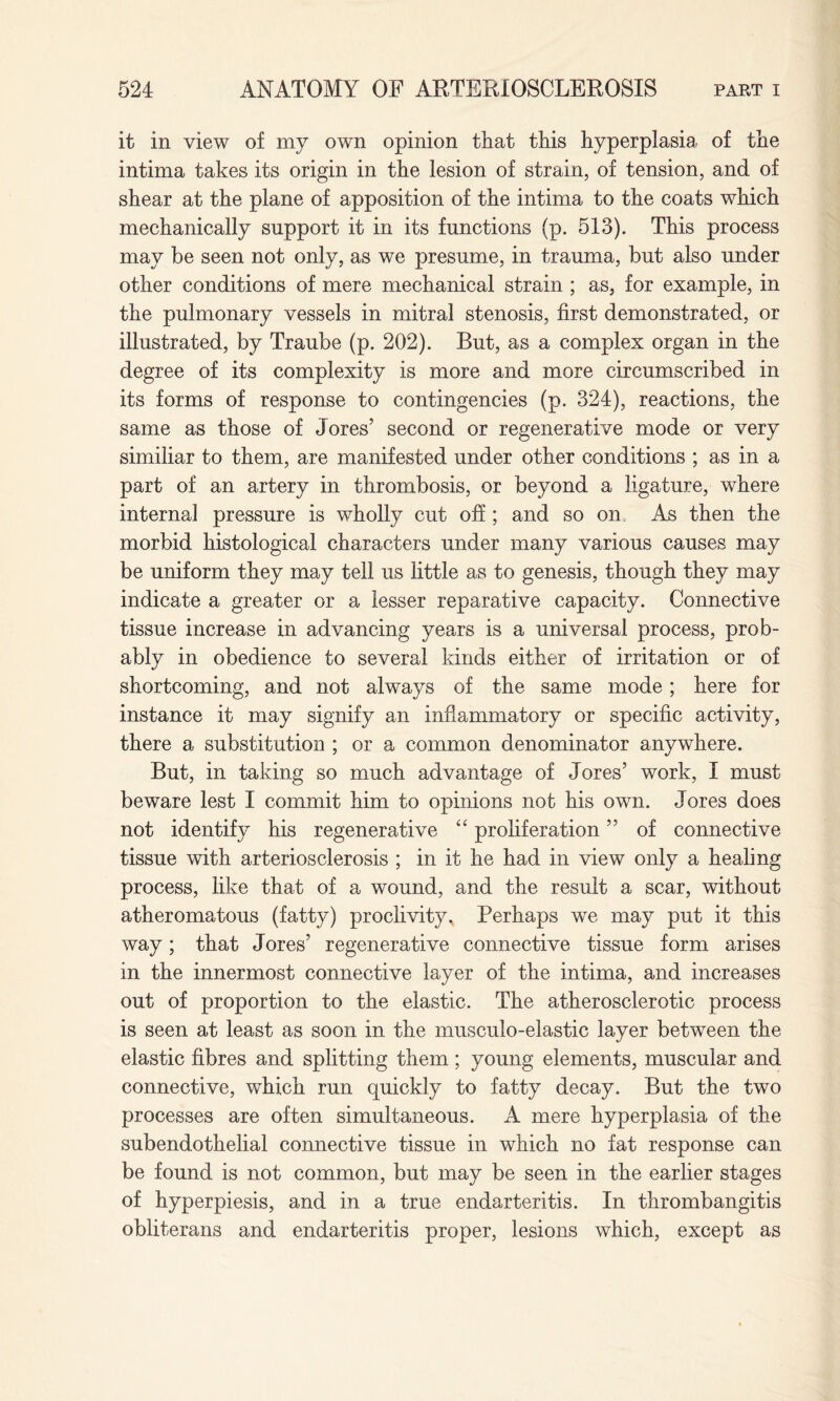 it in view of my own opinion that this hyperplasia of the intima takes its origin in the lesion of strain, of tension, and of shear at the plane of apposition of the intima to the coats which mechanically support it in its functions (p. 513). This process may be seen not only, as we presume, in trauma, but also under other conditions of mere mechanical strain ; as, for example, in the pulmonary vessels in mitral stenosis, first demonstrated, or illustrated, by Traube (p. 202). But, as a complex organ in the degree of its complexity is more and more circumscribed in its forms of response to contingencies (p. 324), reactions, the same as those of Tores’ second or regenerative mode or very similiar to them, are manifested under other conditions ; as in a part of an artery in thrombosis, or beyond a ligature, where internal pressure is wholly cut off; and so on As then the morbid histological characters under many various causes may be uniform they may tell us little as to genesis, though they may indicate a greater or a lesser reparative capacity. Connective tissue increase in advancing years is a universal process, prob¬ ably in obedience to several kinds either of irritation or of shortcoming, and not always of the same mode; here for instance it may signify an inflammatory or specific activity, there a substitution ; or a common denominator anywhere. But, in taking so much advantage of Jores’ work, I must beware lest I commit him to opinions not his own. Jores does not identify his regenerative “ proliferation ” of connective tissue with arteriosclerosis ; in it he had in view only a healing process, like that of a wound, and the result a scar, without atheromatous (fatty) proclivity. Perhaps we may put it this way; that Jores’ regenerative connective tissue form arises in the innermost connective layer of the intima, and increases out of proportion to the elastic. The atherosclerotic process is seen at least as soon in the musculo-elastic layer between the elastic fibres and splitting them; young elements, muscular and connective, which run quickly to fatty decay. But the two processes are often simultaneous. A mere hyperplasia of the subendothelial connective tissue in which no fat response can be found is not common, but may be seen in the earlier stages of hyperpiesis, and in a true endarteritis. In thrombangitis obliterans and endarteritis proper, lesions which, except as