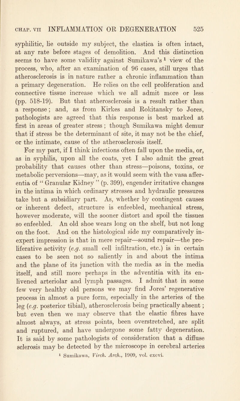 syphilitic, lie outside my subject, the elastica is often intact, at any rate before stages of demolition. And this distinction seems to have some validity against Sumikawa’s 1 view of the process, who, after an examination of 96 cases, still urges that atherosclerosis is in nature rather a chronic inflammation than a primary degeneration. He relies on the cell proliferation and connective tissue increase which we all admit more or less (pp. 518-19). But that atherosclerosis is a result rather than a response; and, as from Kirkes and Rokitansky to Jores, pathologists are agreed that this response is best marked at first in areas of greater stress; though Sumikawa might demur that if stress be the determinant of site, it may not be the chief, or the intimate, cause of the atherosclerosis itself. For my part, if I think infections often fall upon the media, or, as in syphilis, upon all the coats, yet I also admit the great probability that causes other than stress—poisons, toxins, or metabolic perversions—may, as it would seem with the vasa affer- entia of “ Granular Kidney ” (p. 399), engender irritative changes in the intima in which ordinary stresses and hydraulic pressures take but a subsidiary part. As, whether by contingent causes or inherent defect, structure is enfeebled, mechanical stress, however moderate, will the sooner distort and spoil the tissues so enfeebled. An old shoe wears long on the shelf, but not long on the foot. And on the histological side my comparatively in¬ expert impression is that in mere repair—sound repair—the pro¬ liferative activity (e.g. small cell infiltration, etc.) is in certain cases to be seen not so saliently in and about the intima and the plane of its junction with the media as in the media itself, and still more perhaps in the adventitia with its en¬ livened arteriolar and lymph passages. I admit that in some few very healthy old persons we may find Jores’ regenerative process in almost a pure form, especially in the arteries of the leg (e.g. posterior tibial), atherosclerosis being practically absent; but even then we may observe that the elastic fibres have almost always, at stress points, been overstretched, are split and ruptured, and have undergone some fatty degeneration. It is said by some pathologists of consideration that a diffuse sclerosis may be detected by the microscope in cerebral arteries 1 Sumikawa, Virch. Arch,> 1909, yol cxcvi.