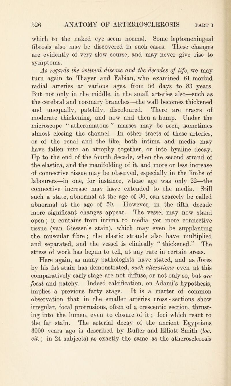 which to the naked eye seem normal. Some leptomeningeai fibrosis also may be discovered in such cases. These changes are evidently of very slow course, and may never give rise to symptoms. As regards the intimal disease and the decades of life, we may turn again to Thayer and Fabian, who examined 61 morbid radial arteries at various ages, from 56 days to 83 years. But not only in the middle, in the small arteries also—such as the cerebral and coronary branches—the wall becomes thickened and unequally, patchily, discoloured. There are tracts of moderate thickening, and now and then a hump. Under the microscope “ atheromatous ” masses may be seen, sometimes almost closing the channel. In other tracts of these arteries, or of the renal and the like, both intima and media may have fallen into an atrophy together, or into hyaline decay. Up to the end of the fourth decade, when the second strand of the elastica, and the manifolding of it, and more or less increase of connective tissue may be observed, especially in the limbs of labourers—in one, for instance, whose age was only 22—the connective increase may have extended to the media. Still such a state, abnormal at the age of 30, can scarcely be called abnormal at the age of 50. However, in the fifth decade more significant changes appear. The vessel may now stand open ; it contains from intima to media yet more connective tissue (van Giessen’s stain), which may even be supplanting the muscular fibre ; the elastic strands also have multiplied and separated, and the vessel is clinically “ thickened.” The stress of work has begun to tell, at any rate in certain areas. Here again, as many pathologists have stated, and as Jores by his fat stain has demonstrated, such alterations even at this comparatively early stage are not diffuse, or not only so, but are focal and patchy. Indeed calcification, on Adami’s hypothesis, implies a previous fatty stage. It is a matter of common observation that in the smaller arteries cross - sections show irregular, focal protrusions, often of a crescentic section, thrust¬ ing into the lumen, even to closure of it; foci which react to the fat stain. The arterial decay of the ancient Egyptians 3000 years ago is described by Ruffer and Elliott Smith (loc. cit.; in 24 subjects) as exactly the same as the atherosclerosis