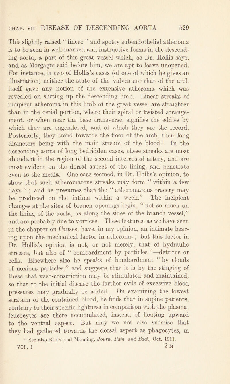 This slightly raised 44 linear ” and spotty subendothelial atheroma is to be seen in well-marked and instructive forms in the descend¬ ing aorta, a part of this great vessel which, as Dr. Hollis says, and as Morgagni said before him, we are apt to leave unopened. For instance, in two of Hollis’s cases (of one of which he gives an illustration) neither the state of the valves nor that of the arch itself gave any notion of the extensive atheroma which was revealed on slitting up the descending limb. Linear streaks of incipient atheroma in this limb of the great vessel are straighter than in the ostial portion, where their spiral or twisted arrange¬ ment, or when near the base transverse, signifies the eddies by which they are engendered, and of which, they are the record. Posteriorly, they trend towards the floor of the arch, their long diameters being with the main stream of the blood.1 In the descending aorta of long bedridden cases, these streaks are most abundant in the region of the second intercostal artery, and are most evident on the dorsal aspect of the lining, and penetrate even to the media. One case seemed, in Dr. Hollis’s opinion, to show that such atheromatous streaks may form 44 within a few days ” ; and he presumes that the 44 atheromatous tracery may be produced on the intima within a week.” The incipient changes at the sites of branch openings begin, 4 4 not so much on the lining of the aorta, as along the sides of the branch vessel,” and are probably due to vortices. These features, as we have seen in the chapter on Causes, have, in my opinion, an intimate bear¬ ing upon the mechanical factor in atheroma ; but this factor in Dr. Hollis’s opinion is not, or not merely, that of hydraulic stresses, but also of 44 bombardment by particles ”—detritus or cells. Elsewhere also he speaks of bombardment 44 by clouds of noxious particles,” and suggests that it is by the stinging of these that vaso-constriction may be stimulated and maintained, so that to the initial disease the farther evils of excessive blood pressures may gradually be added. On examining the lowest stratum of the contained blood, he finds that in supine patients, contrary to their specific lightness in comparison with the plasma, leucocytes are there accumulated, instead of floating upward to the ventral aspect. But may we not also surmise that they had gathered towards the dorsal aspect as phagocytes, in 1 See also Klotz and Manning, Journ. Path, and Pact., Oct. 1911. VOI.I 2 M