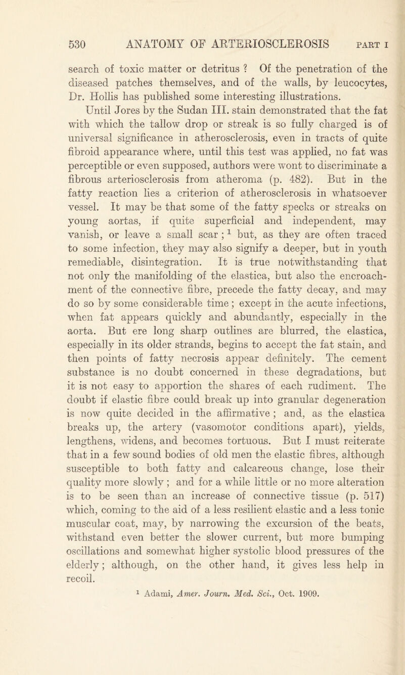 search of toxic matter or detritus ? Of the penetration of the diseased patches themselves, and of the walls, by leucocytes, Dr. Hollis has published some interesting illustrations. Until Jores by the Sudan III. stain demonstrated that the fat with which the tallow drop or streak is so fully charged is of universal significance in atherosclerosis, even in tracts of quite fibroid appearance where, until this test was applied, no fat was perceptible or even supposed, authors were wont to discriminate a fibrous arteriosclerosis from atheroma (p. 482). But in the fatty reaction lies a criterion of atherosclerosis in whatsoever vessel. It may be that some of the fatty specks or streaks on young aortas, if quite superficial and independent, may vanish, or leave a small scar ;1 but, as they are often traced to some infection, they may also signify a deeper, but in youth remediable, disintegration. It is true notwithstanding that not only the manifolding of the elastica, but also the encroach¬ ment of the connective fibre, precede the fatty decay, and may do so by some considerable time ; except in the acute infections, when fat appears quickly and abundantly, especially in the aorta. But ere long sharp outlines are blurred, the elastica, especially in its older strands, begins to accept the fat stain, and then points of fatty necrosis appear definitely. The cement substance is no doubt concerned in these degradations, but it is not easy to apportion the shares of each rudiment. The doubt if elastic fibre could break up into granular degeneration is now quite decided in the affirmative ; and, as the elastica breaks up, the artery (vasomotor conditions apart), yields, lengthens, widens, and becomes tortuous. But I must reiterate that in a few sound bodies of old men the elastic fibres, although susceptible to both fatty and calcareous change, lose their quality more slowly ; and for a while little or no more alteration is to be seen than an increase of connective tissue (p. 517) which, coming to the aid of a less resilient elastic and a less tonic muscular coat, may, by narrowing the excursion of the beats, withstand even better the slower current, but more bumping oscillations and somewhat higher systolic blood pressures of the elderly; although, on the other hand, it gives less help in recoil. 1 Adami, Amer. Journ. Med. Sci., Oct. 1909.