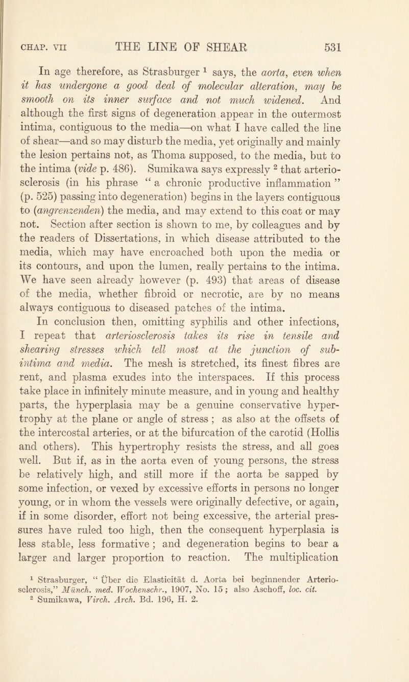 In age therefore, as Strasburger 1 says, the aorta, even when it has undergone a good deal of molecular alteration, may he smooth on its inner surface and not much widened. And although the first signs of degeneration appear in the outermost intima, contiguous to the media—on what I have called the line of shear—and so may disturb the media, yet originally and mainly the lesion pertains not, as Thoma supposed, to the media, but to the intima (vide p. 486). Sumikawa says expressly 2 that arterio¬ sclerosis (in his phrase “ a chronic productive inflammation ” (p. 525) passing into degeneration) begins in the layers contiguous to (angrenzenden) the media, and may extend to this coat or may not. Section after section is shown to me, by colleagues and by the readers of Dissertations, in which disease attributed to the media, which may have encroached both upon the media or its contours, and upon the lumen, really pertains to the intima. We have seen already however (p. 493) that areas of disease of the media, whether fibroid or necrotic, are by no means always contiguous to diseased patches of the intima. In conclusion then, omitting syphilis and other infections, I repeat that arteriosclerosis takes its rise in tensile and shearing stresses which tell most at the junction of suh- intima and media. The mesh is stretched, its finest fibres are rent, and plasma exudes into the interspaces. If this process take place in infinitely minute measure, and in young and healthy parts, the hyperplasia may be a genuine conservative hyper¬ trophy at the plane or angle of stress; as also at the offsets of the intercostal arteries, or at the bifurcation of the carotid (Hollis and others). This hypertrophy resists the stress, and all goes well. But if, as in the aorta even of young persons, the stress be relatively high, and still more if the aorta be sapped by some infection, or vexed by excessive efforts in persons no longer young, or in whom the vessels were originally defective, or again, if in some disorder, effort not being excessive, the arterial pres¬ sures have ruled too high, then the consequent hyperplasia is less stable, less formative ; and degeneration begins to bear a larger and larger proportion to reaction. The multiplication 1 Strasburger, “ Uber die Elasticitat d. Aorta bei begiunender Arterio¬ sclerosis,” Munch, med. Wochenschr., 1907, No. 15 ; also Aschoff, loc. cit. 2 Sumikawa, Virch. Arch. Bd. 196, H. 2.