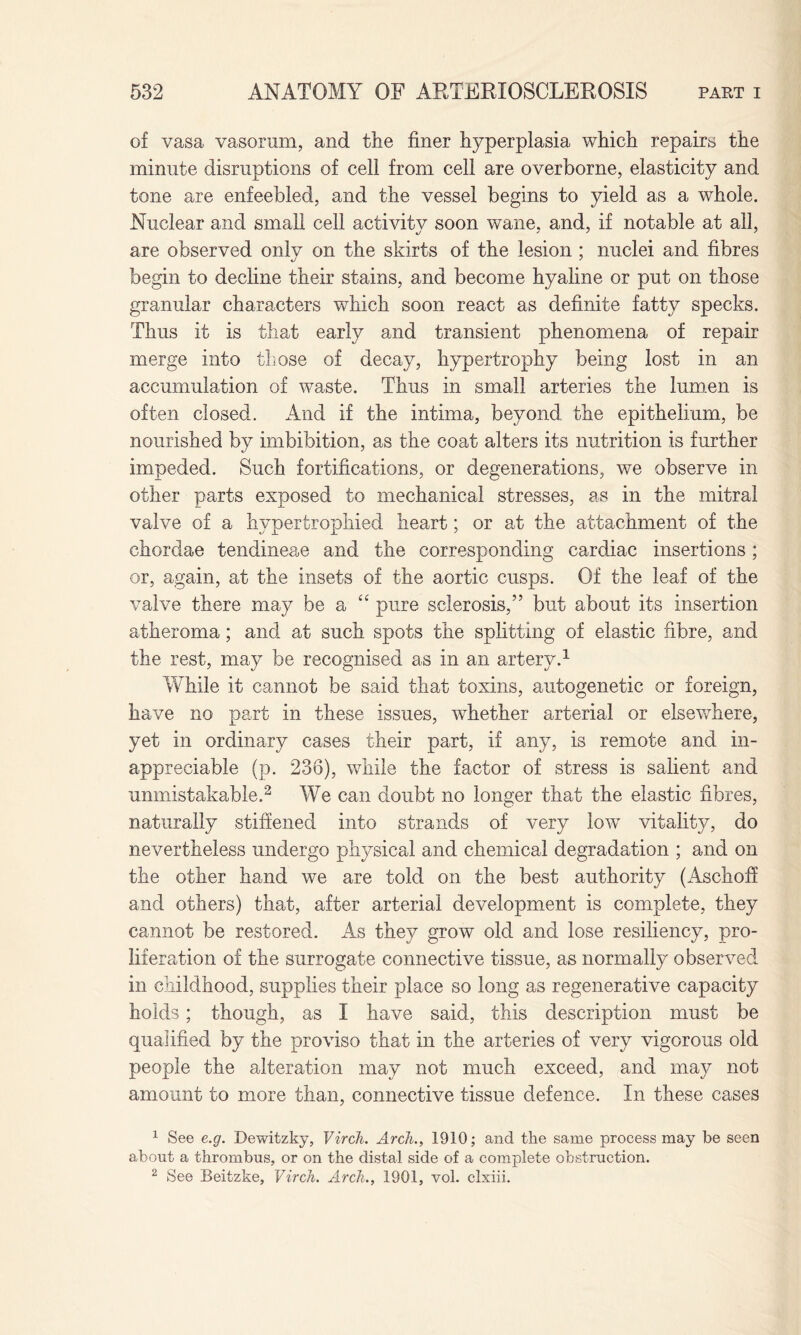 of vasa vasorum, and the finer hyperplasia which repairs the minute disruptions of cell from cell are overborne, elasticity and tone are enfeebled, and the vessel begins to yield as a whole. Nuclear and small cell activity soon wane, and, if notable at all, are observed only on the skirts of the lesion ; nuclei and fibres begin to decline their stains, and become hyaline or put on those granular characters which soon react as definite fatty specks. Thus it is that early and transient phenomena of repair merge into those of decay, hypertrophy being lost in an accumulation of waste. Thus in small arteries the lumen is often closed. And if the intima, beyond the epithelium, be nourished by imbibition, as the coat alters its nutrition is further impeded. Such fortifications, or degenerations, we observe in other parts exposed to mechanical stresses, as in the mitral valve of a hypertrophied heart; or at the attachment of the chordae tendineae and the corresponding cardiac insertions; or, again, at the insets of the aortic cusps. Of the leaf of the valve there may be a £< pure sclerosis,” but about its insertion atheroma; and at such spots the splitting of elastic fibre, and the rest, may be recognised as in an artery.1 While it cannot be said that toxins, autogenetic or foreign, have no part in these issues, whether arterial or elsewhere, yet in ordinary cases their part, if any, is remote and in¬ appreciable (p. 236), while the factor of stress is salient and unmistakable.2 We can doubt no longer that the elastic fibres, naturally stiffened into strands of very low vitality, do nevertheless undergo physical and chemical degradation ; and on the other hand we are told on the best authority (Aschoff and others) that, after arterial development is complete, they cannot be restored. As they grow old and lose resiliency, pro¬ liferation of the surrogate connective tissue, as normally observed in childhood, supplies their place so long as regenerative capacity holds; though, as I have said, this description must be qualified by the proviso that in the arteries of very vigorous old people the alteration may not much exceed, and may not amount to more than, connective tissue defence. In these cases 1 See e.g. Dewitzky, Virch. Arch., 1910; and the same process may be seen about a thrombus, or on the distal side of a complete obstruction. 2 See Beitzke, Virch. Arch., 1901, vol. clxiii.
