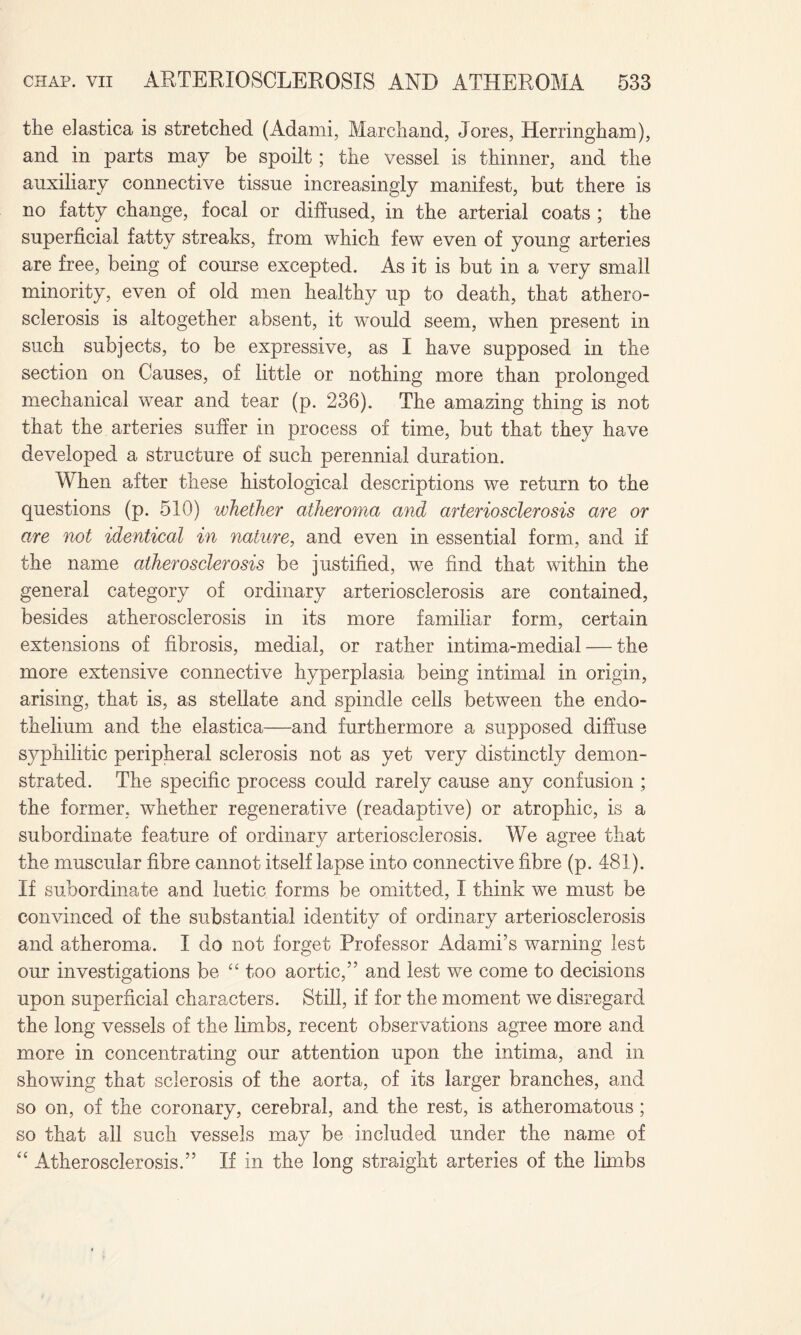 the elastica is stretched (Adami, Marchand, Tores, Herringham), and in parts may be spoilt; the vessel is thinner, and the auxiliary connective tissue increasingly manifest, but there is no fatty change, focal or diffused, in the arterial coats ; the superficial fatty streaks, from which few even of young arteries are free, being of course excepted. As it is but in a very small minority, even of old men healthy up to death, that athero¬ sclerosis is altogether absent, it w^ould seem, when present in such subjects, to be expressive, as I have supposed in the section on Causes, of little or nothing more than prolonged mechanical wear and tear (p. 236). The amazing thing is not that the arteries suffer in process of time, but that they have developed a structure of such perennial duration. When after these histological descriptions we return to the questions (p. 510) whether atheroma and arteriosclerosis are or are not identical in nature, and even in essential form, and if the name atherosclerosis be justified, we find that within the general category of ordinary arteriosclerosis are contained, besides atherosclerosis in its more familiar form, certain extensions of fibrosis, medial, or rather intima-medial — the more extensive connective hyperplasia being intimal in origin, arising, that is, as stellate and spindle cells between the endo¬ thelium and the elastica—and furthermore a supposed diffuse syphilitic peripheral sclerosis not as yet very distinctly demon¬ strated. The specific process could rarely cause any confusion ; the former, whether regenerative (readaptive) or atrophic, is a subordinate feature of ordinary arteriosclerosis. We agree that the muscular fibre cannot itself lapse into connective fibre (p. 481). If subordinate and luetic forms be omitted, I think we must be convinced of the substantial identity of ordinary arteriosclerosis and atheroma. I do not forget Professor Adami’s warning lest our investigations be “ too aortic,” and lest we come to decisions upon superficial characters. Still, if for the moment we disregard the long vessels of the limbs, recent observations agree more and more in concentrating our attention upon the intima, and in showing that sclerosis of the aorta, of its larger branches, and so on, of the coronary, cerebral, and the rest, is atheromatous; so that all such vessels may be included under the name of “ Atherosclerosis.” If in the long straight arteries of the limbs