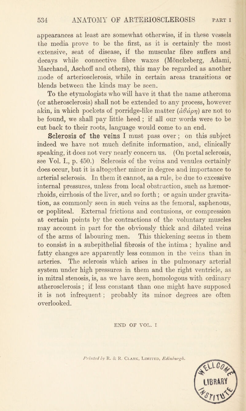 appearances at least are somewhat otherwise, if in these vessels the media prove to be the first, as it is certainly the most extensive, seat of disease, if the muscular fibre suffers and decays while connective fibre waxes (Monckeberg, Adami, Marchand, Aschoff and others), this may be regarded as another mode of arteriosclerosis, while in certain areas transitions or blends between the kinds may be seen. To the etymologists who will have it that the name atheroma (or atherosclerosis) shall not be extended to any process, however akin, in which pockets of porridge-like matter (aOdprj) are not to be found, we shall pay little heed ; if all our words were to be cut back to their roots, language would come to an end, Sclerosis of the veins I must pass over ; on this subject indeed we have not much definite information, and, clinically speaking, it does not very nearly concern us. (On portal sclerosis, see Yol. I., p. 450.) Sclerosis of the veins and venules certainly does occur, but it is altogether minor in degree and importance to arterial sclerosis. In them it cannot, as a rule, be due to excessive internal pressures, unless from local obstruction, such as haemor¬ rhoids, cirrhosis of the liver, and so forth; or again under gravita¬ tion, as commonly seen in such veins as the femoral, saphenous, or popliteal. External frictions and contusions, or compression at certain points by the contractions of the voluntary muscles may account in part for the obviously thick and dilated veins of the arms of labouring men. This thickening seems in them to consist in a subepithelial fibrosis of the intima ; hyaline and fatty changes are apparently less common in the veins than in arteries. The sclerosis which arises in the pulmonary arterial system under high pressures in them and the right ventricle, as in mitral stenosis, is, as we have seen, homologous with ordinary atherosclerosis; if less constant than one might have supposed it is not infrequent; probably its minor degrees are often overlooked. END OF VOL. I UBRftRV Printed by R. & R. Clark, Limited, Edinburgh.