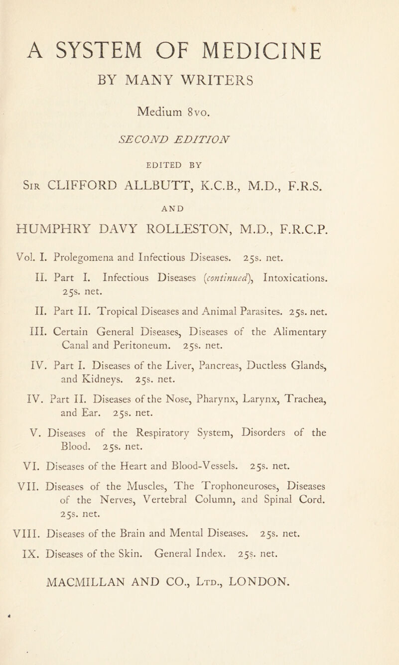 A SYSTEM OF MEDICINE BY MANY WRITERS Medium 8vo. SECOND EDITION EDITED BY Sir CLIFFORD ALLBUTT, K.C.B., M.D., F.R.S. AND HUMPHRY DAVY RGLLESTON, M.D., F.R.C.P. Vol. I. Prolegomena and Infectious Diseases. 25s. net. II. Part I. Infectious Diseases (continued), Intoxications. 25s. net. II. Part II. Tropical Diseases and Animal Parasites. 25s.net. III. Certain General Diseases, Diseases of the Alimentary Canal and Peritoneum. 25s. net. IV. Part I. Diseases of the Liver, Pancreas, Ductless Glands, and Kidneys. 25s. net. IV. Part II. Diseases of the Nose, Pharynx, Larynx, Trachea, and Ear. 25s. net. V. Diseases of the Respiratory System, Disorders of the Blood. 25s. net. VI. Diseases of the Heart and Blood-Vessels. 25s. net. VII. Diseases of the Muscles, The Trophoneuroses, Diseases of the Nerves, Vertebral Column, and Spinal Cord. 25s. net. VIII. Diseases of the Brain and Mental Diseases. 25s. net. IX. Diseases of the Skin. General Index. 25s. net.