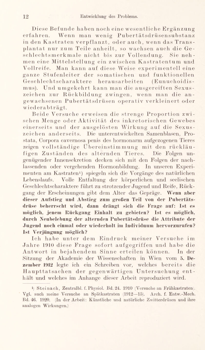 Diese Befunde haben noch eine wesentliche Ergänzung erfahren. Wenn man wenig Pubertätsdrüsensubstanz in den Kastraten verpflanzt, oder auch, wenn das Trans¬ plantat nur zum Teile anheilt, so wachsen auch die Ge¬ schlechtsmerkmale nicht bis zur Vollendung. Sie neh¬ men eine Mittelstellung ein zwischen Kastratentum und Vollreife. Man kann auf diese Weise experimentell eine ganze Stufenleiter der somatischen und funktionellen Gesch 1 ech tscharaktere herausarbeiten (Eunuchoidis¬ mus). Und umgekehrt kann man die ausgereiften Sexus¬ zeichen zur Rückbildung zwingen, wenn man die an¬ gewachsenen Pubertätsdrüsen operativ verkleinert oder wiederabträgt. Beide Versuche erweisen die strenge Proportion zwi¬ schen Menge oder Aktivität des inkretorischen Gewebes einerseits und der ausgelösten Wirkung auf die Sexus - Zeichen anderseits. Die unterentwickelten Samenblasen, Pro¬ stata, Corpora cavernosa penis des hormonarm aufgezogenen Tieres zeigen vollständige Übereinstimmung mit den rückläu¬ figen Zuständen des alternden Tieres. Die Folgen un¬ genügender Innensekretion decken sich mit den Folgen der nach¬ lassenden oder vergehenden Hormonbildung. In unseren Experi¬ menten am Kastraten1) spiegeln sich die Vorgänge des natürlichen Lebenslaufs. Volle Entfaltung der körperlichen und seelischen Geschlechtscharaktere führt zu strotzender Jugend und Reife, Rück¬ gang der Erscheinungen gibt dem Alter das Gepräge. Wenn aber dieser Aufstieg und Abstieg zum großen Teil von der Pubertäts¬ drüse beherrscht wird, dann drängt sich die Frage auf: Ist es möglich, jenem Rückgang Einhalt zu gebieten? ist es möglich, durch Neubelebung der alternden Pubertätsdrüse die Attribute der Jugend noch einmal oder wiederholt im Individuum hervorzurufen? Ist Verjüngung möglich? Ich habe unter dem Eindruck meiner Versuche im Jahre 1910 diese Frage sofort aufgegriffen und habe die Antwort in bejahendem Sinne erteilen können. In der Sitzung der Akademie der Wissenschaften in Wien vom 5. De¬ zember 1912 legte ich ein Schreiben vor, welches bereits die H aupttatsachen der gegenwärtigen Untersuchung ent¬ hält und welches im Anhänge dieser Arbeit reproduziert wird. t Steinach, Zentralbl. f. Physiol. Bd. 24. 1910 (Versuche an Erühkastratenj. Vgl. auch meine Versuche an Spätkastraten (1912—15). Arch. f. Entw.-Mech. Bd. 46. 1920. (In der Arbeit: Künstliche und natürliche Zwitterdrüsen und ihre analogen Wirkungen.)