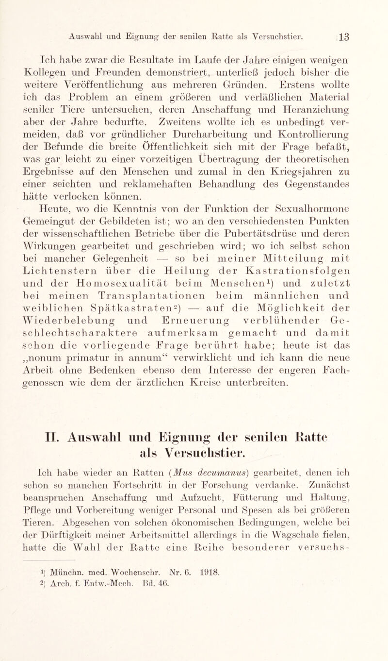 Ich habe zwar die Resultate im Laufe der Jahre einigen wenigen Kollegen und Freunden demonstriert, unterließ jedoch bisher die weitere Veröffentlichung aus mehreren Gründen. Erstens wollte ich das Problem an einem größeren und verläßlichen Material seniler Tiere untersuchen, deren Anschaffung und Heranziehung aber der Jahre bedurfte. Zweitens wollte ich es unbedingt ver¬ meiden, daß vor gründlicher Durcharbeitung und Kontrahierung der Befunde die breite Öffentlichkeit sich mit der Frage befaßt, was gar leicht zu einer vorzeitigen Übertragung der theoretischen Ergebnisse auf den Menschen und zumal in den Kriegsjahren zu einer seichten und reklamehaften Behandlung des Gegenstandes hätte verlocken können. Heute, wo die Kenntnis von der Funktion der Sexualhormone Gemeingut der Gebildeten ist; wo an den verschiedensten Punkten der wissenschaftlichen Betriebe über die Pubertätsdrüse und deren Wirkungen gearbeitet und geschrieben wird; wo ich selbst schon bei mancher Gelegenheit — so bei meiner Mitteilung mit Lichtenstern über die Heilung der Kastrationsfolgen und der Homosexualität beim Menschen1) und zuletzt bei meinen Transplantationen beim männlichen und weiblichen Spätkastraten2) — auf die Möglichkeit der Wiederbelebung und Erneuerung verblühender Ge- schl echtscharaktere aufmerksam gemacht und damit schon die vorliegende Frage berührt habe; heute ist das „nonum primatur in annum“ verwirklicht und ich kann die neue Arbeit ohne Bedenken ebenso dem Interesse der engeren Fach¬ genossen wie dem der ärztlichen Kreise unterbreiten. II. Auswahl und Eignung der senilen Ratte als Versuchstier. Ich habe wieder an Ratten (Mus clecumanus) gearbeitet, denen ich schon so manchen Fortschritt in der Forschung verdanke. Zunächst beanspruchen Anschaffung und Aufzucht, Fütterung und Haltung, Pflege und Vorbereitung weniger Personal und Spesen als bei größeren Tieren. Abgesehen von solchen ökonomischen Bedingungen, welche bei der Dürftigkeit meiner Arbeitsmittel allerdings in die Wagschale fielen, hatte die Wahl der Ratte eine Reihe besonderer Versuchs- *) Münchn. med. Wochenschr. Nr. 6. 1918. 2) Arch. f. Entw.-Mech. Bd. 46.