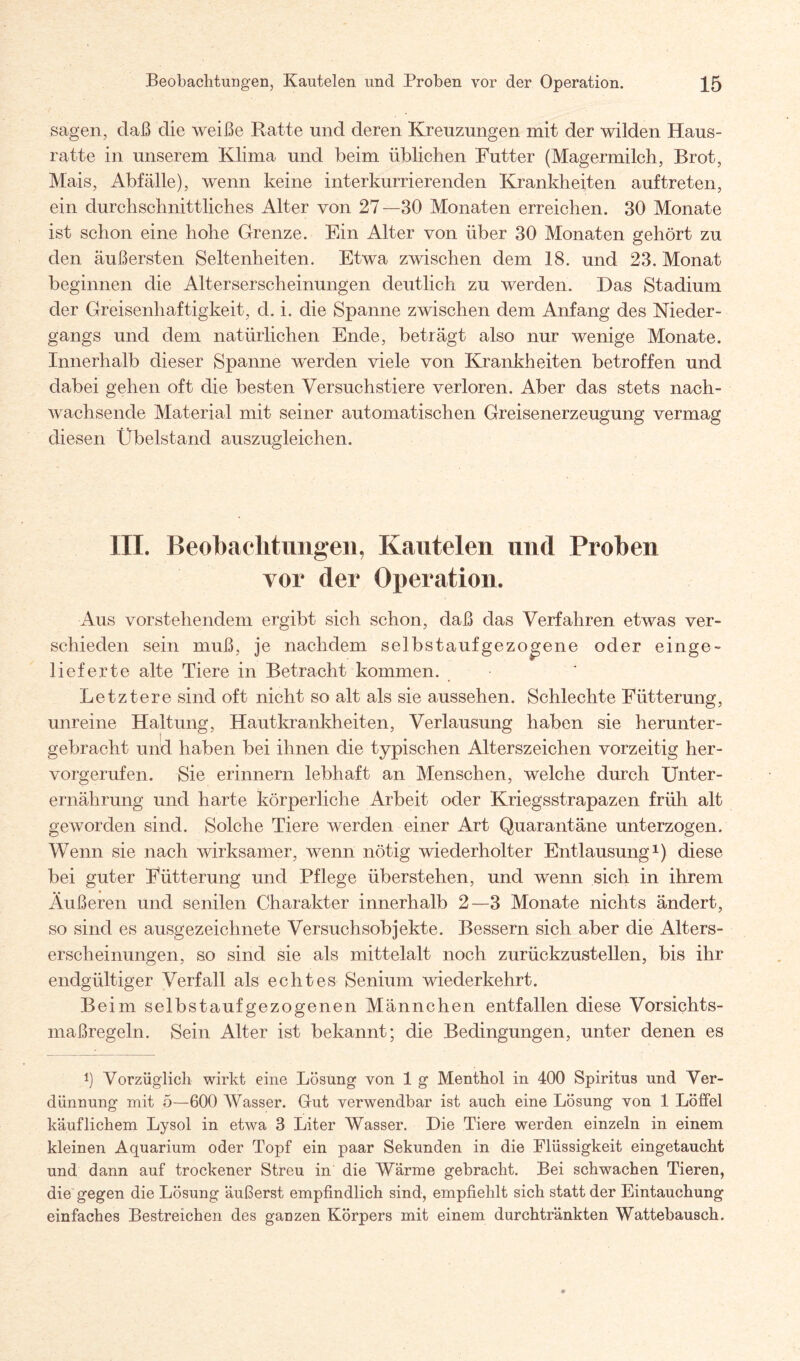 sagen, daß die weiße Ratte und deren Kreuzungen mit der wilden Haus¬ ratte in unserem Klima und beim üblichen Futter (Magermilch, Brot, Mais, Abfälle), wenn keine interkurrierenden Krankheiten auftreten, ein durchschnittliches Alter von 27—30 Monaten erreichen. 30 Monate ist schon eine hohe Grenze. Ein Alter von über 30 Monaten gehört zu den äußersten Seltenheiten. Etwa zwischen dem 18. und 23. Monat beginnen die Alterserscheinungen deutlich zu werden. Das Stadium der Greisenhaftigkeit, d. i. die Spanne zwischen dem Anfang des Nieder¬ gangs und dem natürlichen Ende, beträgt also nur wenige Monate. Innerhalb dieser Spanne werden viele von Krankheiten betroffen und dabei gehen oft die besten Versuchstiere verloren. Aber das stets nach¬ wachsende Material mit seiner automatischen Greisenerzeugung vermag diesen Übelstand auszugleichen. III. Beobachtungen, Kautelen und Proben vor der Operation. Aus vorstehendem ergibt sich schon, daß das Verfahren etwas ver¬ schieden sein muß, je nachdem selbstaufgezogene oder einge¬ lieferte alte Tiere in Betracht kommen. Letztere sind oft nicht so alt als sie aussehen. Schlechte Fütterung, unreine Haltung, Hautkrankheiten, Verlausung haben sie herunter¬ gebracht und haben bei ihnen die typischen Alterszeichen vorzeitig her¬ vorgerufen. Sie erinnern lebhaft an Menschen, welche durch Unter¬ ernährung und harte körperliche Arbeit oder Kriegsstrapazen früh alt geworden sind. Solche Tiere werden einer Art Quarantäne unterzogen. Wenn sie nach wirksamer, wenn nötig wiederholter Entlausung1) diese bei guter Fütterung und Pflege überstehen, und wenn sich in ihrem Äußeren und senilen Charakter innerhalb 2—3 Monate nichts ändert, so sind es ausgezeichnete Versuchsobjekte. Bessern sich aber die Alters¬ erscheinungen, so sind sie als mittelalt noch zurückzustellen, bis ihr endgültiger Verfall als echtes Senium wiederkehrt. Beim selbs tauf gezogenen Männchen entfallen diese Vorsichts¬ maßregeln. Sein Alter ist bekannt; die Bedingungen, unter denen es *) Vorzüglich wirkt eine Lösung von 1 g Menthol in 400 Spiritus und Ver¬ dünnung mit 5—600 Wasser. Gut verwendbar ist auch eine Lösung von 1 Löffel käuflichem Lysol in etwa 3 Liter Wasser. Die Tiere werden einzeln in einem kleinen Aquarium oder Topf ein paar Sekunden in die Flüssigkeit eingetaucht und dann auf trockener Streu in die Wärme gebracht. Bei schwachen Tieren, die gegen die Lösung äußerst empfindlich sind, empfiehlt sich statt der Eintauchung einfaches Bestreichen des ganzen Körpers mit einem durchtränkten Wattebausch.