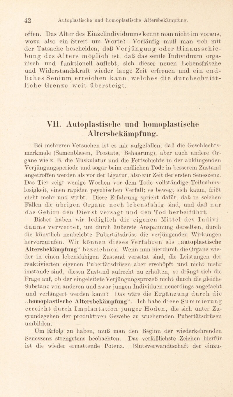 offen. Das Alter des Einzelindividuums kennt man nicht im voraus, wozu also ein Streit um Worte? Vorläufig muß man sich mit der Tatsache bescheiden, daß Verjüngung oder Hinausschie¬ bung des-Alters möglich ist, daß das senile Individuum orga¬ nisch und funktionell auf lebt, sich dieser neuen Lebensfrische und Widerstandskraft wieder lauge Zeit erfreuen und ein end¬ liches Senium erreichen kann, welches die durchschnitt¬ liche Grenze weit übersteigt. VII. Autoplastisclie und homoplastische Altersbekämpfimg. Bei mehreren Versuchen ist es mir aufgefallen, daß die Geschlechts¬ merkmale (Samenblasen, Prostata, Behaarung), aber auch andere Or¬ gane wie z. B. die Muskulatur und die Fett.schichte in der abklingenden Verjüngungsperiode und sogar beim endlichen Tode in besserem Zustand angetroffen werden als vor der Ligatur, also zur Zeit der ersten Seneszenz. Das Tier zeigt wenige Wochen vor dem Tode vollständige Teilnahms¬ losigkeit, einen rapiden psychischen Verfall; es bewegt sich kaum, frißt nicht mehr und stirbt. Diese Erfahrung spricht dafür, daß in solchen Fällen die übrigen Organe noch lebensfähig sind, und daß nur das Gehirn den Dienst versagt und den Tod herbeiführt. Bisher haben wir lediglich die eigenen Mittel des Indivi¬ duums verwertet, um durch äußerste Anspannung derselben, durch die künstlich neubelebte Pubertätsdrüse die verjüngenden Wirkungen hervorzurufen. Wir können dieses Verfahren als „autoplastische Altersbekämpfimg“ bezeichnen. Wenn nun hierdurch die Organe wie¬ der in einen lebensfähigen Zustand versetzt sind, die Leistungen der reaktivierten eigenen Pubertätsdrüsen aber erschöpft und nicht mehr imstande sind, diesen Zustand aufrecht zu erhalten, so drängt sich die Frage auf, ob der eingeleitete Verjüngungsprozeß nicht durch die gleiche Substanz von anderen und zwar jungen Individuen neuerdings angefacht und verlängert werden kann? Das wäre die Ergänzung durch die „homoplastische Altersbekämpfimg“. Ich habe diese Summierung erreicht durch Implantation junger Hoden, die sich unter Zu- grundegehen der produktiven Gewebe zu wuchernden Pubertätsdrüsen umbilden. Um Erfolg zu haben, muß man den Beginn der wiederkehrenden Seneszenz strengstens beobachten. Das verläßlichste Zeichen hierfür ist die wieder ermattende Potenz. Blutsverwandtschaft der einzu-
