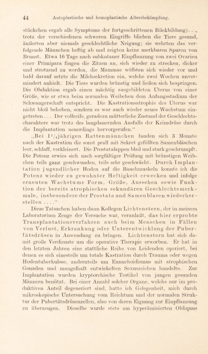 Stückchen ergab alle Symptome der fortgeschrittenen Rückbildung). . trotz der verschiedenen schweren Eingriffe blieben die Tiere gesund, äußerten aber niemals geschlechtliche Neigung; sie wehrten das ver¬ folgende Männchen heftig ab und zeigten keine merkbaren Spuren von Brunst. Etwa 16 Tage nach subkutaner Einpflanzung von zwei Ovarien einer Primipara fingen die Zitzen an, sich wieder zu strecken, dicker und strotzend zu werden, die Mammae wölbten sich wieder vor und bald darauf setzte die Milchsekretion ein, welche zwei Wochen unver¬ mindert anhielt. Die Tiere wurden brünstig und ließen sich bespringen. Die Obduktion ergab einen mächtig ausgebildeten Uterus von einer Größe, wie er etwa beim normalen Weibchen dem Anfangsstadium der Schwangerschaft entspricht. Die Kastrationsatrophie des Uterus war nicht bloß behoben, sondern es war auch wieder neues Wachstum ein¬ getreten . . . Der Vollreife, geradezu mütterliche Zustand der Geschlechts¬ charaktere war trotz des langdauernden Ausfalls der Keimdrüse durch die Implantation neuerdings hervorgerufen/ ,,Bei U/4jährigen Rattenmännchen fanden sich 3 Monate nach der Kastration die sonst prall mit Sekret gefüllten Samenbläschen leer, schlaff, verkleinert. Die Prostatalappen blaß und stark geschrumpft. Die Potenz erwies sich nach sorgfältiger Prüfung mit brünstigen Weib¬ chen teils ganz geschwunden, teils sehr geschwächt. Durch Implan¬ tation j ugendlicher Hoden auf die Bauchmuskeln konnte ich die Potenz wieder zu gewohnter Heftigkeit erwecken und infolge erneuten Wachstums Form, Größe, Aussehen sowie Funk¬ tion der bereits atrophischen sekundären Geschlechtsmerk¬ male, insbesondere der Prostata und Samenblasen wiederher- stellen . . . Diese Tatsachen haben dann Kollegen Lichtenstern, der in meinem Laboratorium Zeuge der Versuche war, veranlaßt, das hier erprobte Transplantationsverfahren auch beim Menschen in Fällen von Verlust, Erkrankung oder Unterentwicklung der Puber- fätsdrüsen in Anwendung zu bringen. Lichtenstern hat sich da¬ mit große Verdienste um che operative Therapie erworben. Er hat in den letzten Jahren eine stattliche Reihe von Leidenden operiert, bei denen es sich einesteils um totale Kastration durch Trauma oder wegen Hodentuberkulose, anclernteils um Eunuchoidismus mit atrophischen Gonaden und mangelhaft entwickelten Sexuszeichen handelte. Zur Implantation wurden kryptorehische Testikel von jungen gesunden Männern benützt. Bei einer Anzahl solcher Organe, welche nur im pro¬ duktiven Anteil degeneriert sind, hatte ich Gelegenheit, mich durch mikroskopische Untersuchung vom Reichtum und der normalen Struk¬ tur der Pubertätsdrüsenzellen, also von deren Eignung zur Einpflanzung zu überzeugen. Dieselbe wurde stets am hyperämisierten Qbliquus