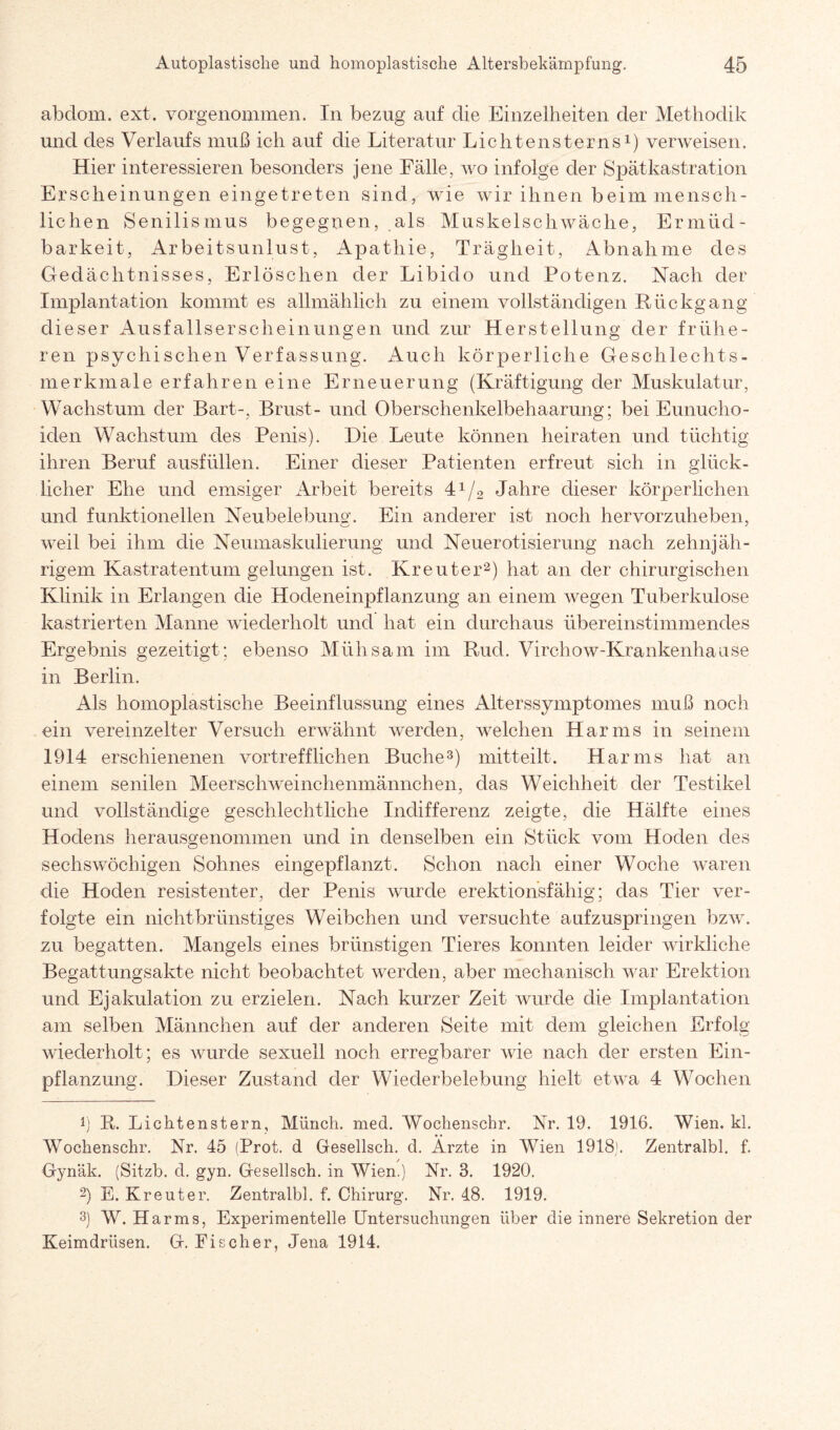 abdom. ext. vorgenommen. In bezug auf die Einzelheiten der Methodik und des Verlaufs muß ich auf die Literatur Lichtensterns1) verweisen. Hier interessieren besonders jene Fälle, wo infolge der Spätkastration Erscheinungen eingetreten sind, wie wir ihnen beim mensch¬ lichen Senilismus begegnen, als Muskelschwäche, Ermüd¬ barkeit, Arbeitsunlust, Apathie, Trägheit, Abnahme des Gedächtnisses, Erlöschen der Libido und Potenz. Nach der Implantation kommt es allmählich zu einem vollständigen Rückgang dieser Ausfallserscheinungen und zur Herstellung der frühe¬ ren psychisehen Verfassung. Auch körperliche Geschlechts¬ merkmale erfahren eine Erneuerung (Kräftigung der Muskulatur, Wachstum der Bart-, Brust- und Oberschenkelbehaarung; bei Eunucho¬ iden Wachstum des Penis). Die Leute können heiraten und tüchtig ihren Beruf ausfüllen. Einer dieser Patienten erfreut sich in glück¬ licher Ehe und emsiger Arbeit bereits 41/2 Jahre dieser körperlichen und funktionellen Neubelebung. Ein anderer ist noch hervorzuheben, weil bei ihm die Neumaskulierung und Neuerotisierung nach zehnjäh¬ rigem Kastratentum gelungen ist. Kreuter2) hat an der chirurgischen Klinik in Erlangen die Hodeneinpflanzung an einem wegen Tuberkulose kastrierten Manne wiederholt und hat ein durchaus übereinstimmendes Ergebnis gezeitigt; ebenso Mühsam im Rud. Virchow-Krankenhause in Berlin. Als homoplastische Beeinflussung eines Alterssymptomes muß noch ein vereinzelter Versuch erwähnt werden, welchen Harms in seinem 1914 erschienenen vortrefflichen Buche3) mitteilt. Harms hat an einem senilen Meerschweinchenmännchen, das Weichheit der Testikel und vollständige geschlechtliche Indifferenz zeigte, die Hälfte eines Hodens herausgenommen und in denselben ein Stück vom Hoden des sechswöchigen Sohnes eingepflanzt. Schon nach einer Woche waren die Hoden resistenter, der Penis wurde erektionsfähig; das Tier ver¬ folgte ein nicht brünstiges Weibchen und versuchte aufzuspringen bzw. zu begatten. Mangels eines brünstigen Tieres konnten leider wirkliche Begattungsakte nicht beobachtet werden, aber mechanisch war Erektion und Ejakulation zu erzielen. Nach kurzer Zeit wurde die Implantation am selben Männchen auf der anderen Seite mit dem gleichen Erfolg wiederholt; es wurde sexuell noch erregbarer wie nach der ersten Ein¬ pflanzung. Dieser Zustand der Wiederbelebung hielt etwa 4 Wochen 1) R. Lichtenstern, Münch, med. Wochenschr. Nr. 19. 1916. Wien. kl. Wochenschr. Nr. 45 (Prot, d Gesellsch. d. Arzte in Wien 1918'. Zentralbl. f. Gynäk. (Sitzb. d. gyn. Gesellsch. in Wien.) Nr. 3. 1920. 2) E. Kreuter. Zentralbl. f. Chirurg. Nr. 48. 1919. 3) W. Harms, Experimentelle Untersuchungen über die innere Sekretion der Keimdrüsen. G. Fischer, Jena 1914.