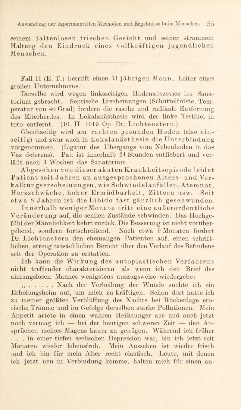 seinem falten losen frischen Gesicht und seiner strammen Haltung den Eindruck eines vollkräftigen jugendlichen Menschen. Fall II (E. T.) betrifft einen 71jährigen Mann, Leiter eines großen Unternehmens. Derselbe wird wegen linksseitigen Hodenabszesses ins Sana¬ torium gebracht. Septische Erscheinungen (Schüttelfröste, Tem¬ peratur von 40 Grad) fordern die rasche und radikale Entfernung des Eiterherdes. In Lokalanästhesie wird der linke Testikel in toto entfernt. (10. II. 1919 Op. Dr. Lichtenstern.) Gleichzeitig wird am rechten gesunden Hoden (also ein¬ seitig) und zwar auch in Lokalanästhesie die Unterbindung vorgenommen. (Ligatur des Übergangs vom Nebenhoden in das Vas deferens). Pat. ist innerhalb 24 Stunden entfiebert und ver¬ läßt nach 3 Wochen das Sanatorium. Abgesehen von dieser akuten Krankheitsepisode leidet Patient seit Jahren an ausgesprochenen Alters- und Ver¬ kalkungserscheinungen, wie Schwindelanfällen, Atemnot, Herzschwäche, hoher Ermüdbarkeit, Zittern usw. Seit etwa 8 Jahren ist die Libido fast gänzlich geschwunden. Innerhalb weniger Monate tritt eine außerordentliche Veränderung auf, die senilen Zustände schwinden. Das Hochge¬ fühl der Männlichkeit kehrt zurück. Die Besserung ist nicht vorüber¬ gehend, sondern fortschreitend. Nach etwa 9 Monaten fordert Dr. Lichtenstern den ehemaligen Patienten auf, einen schrift¬ lichen, streng tatsächlichen Bericnt über den Verlauf des Befindens seit der Operation zu erstatten. Ich kann die Wirkung des autoplastischen Verfahrens nicht treffender charakterisieren als wenn ich den Brief des ahnungslosen Mannes wenigstens auszugsweise wiedergebe: ,,.Nach der Verheilung der Wunde suchte ich ein Erholungsheim auf, um mich zu kräftigen. Schon dort hatte ich zu meiner größten Verblüffung des Nachts bei Rückenlage ero¬ tische Träume und im Gefolge derselben starke Pollutionen. Mein Appetit artete in einen wahren Heißhunger aus und auch jetzt noch vermag ich —- bei der heutigen schweren Zeit — den An¬ sprüchen meines Magens kaum zu genügen. Während ich früher . . . in einer tiefen seelischen Depression war, bin ich jetzt seit Monaten wieder lebensfroh. Mein Aussehen ist wieder frisch und ich bin für mein Alter recht elastisch. Leute, mit denen ich jetzt neu in Verbindung komme, halten mich für einen an-