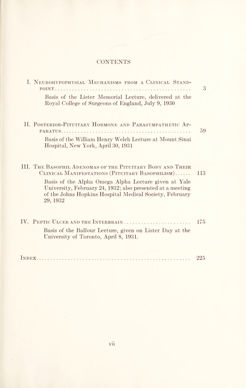 CONTENTS I. Neurohypophysial Mechanisms from a Clinical Stand¬ point. 3 Basis of the Lister Memorial Lecture, delivered at the Royal College of Surgeons of England, July 9, 1930 II. Posterior-Pituitary Hormone and Parasympathetic Ap¬ paratus . 59 Basis of the William Henry Welch Lecture at Mount Sinai Hospital, New York, April 30, 1931 III. The Basophil Adenomas of the Pituitary Body and Their Clinical Manifestations (Pituitary Basophilism). 113 Basis of the Alpha Omega Alpha Lecture given at Yale University, February 24, 1932; also presented at a meeting of the Johns Hopkins Hospital Medical Society, February 29,1932 IV. Peptic Ulcer and the Interbrain. 175 Basis of the Balfour Lecture, given on Lister Day at the University of Toronto, April 8, 1931. Index. 225 VII