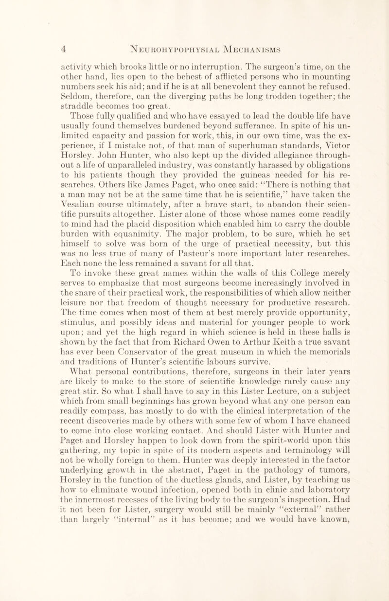 activity which brooks little or no interruption. The surgeon’s time, on the other hand, lies open to the behest of afflicted persons who in mounting numbers seek his aid; and if he is at all benevolent they cannot be refused. Seldom, therefore, can the diverging paths be long trodden together; the straddle becomes too great. Those fully qualified and who have essayed to lead the double life have usually found themselves burdened beyond sufferance. In spite of his un¬ limited capacity and passion for work, this, in our own time, was the ex¬ perience, if I mistake not, of that man of superhuman standards, Victor Horsley. John Hunter, who also kept up the divided allegiance through¬ out a life of unparalleled industry, was constantly harassed by obligations to his patients though they provided the guineas needed for his re¬ searches. Others like James Paget, who once said: “There is nothing that a man may not be at the same time that he is scientific,” have taken the Vesalian course ultimately, after a brave start, to abandon their scien¬ tific pursuits altogether. Lister alone of those whose names come readily to mind had the placid disposition which enabled him to carry the double burden with equanimity. The major problem, to be sure, which he set himself to solve was born of the urge of practical necessity, but this was no less true of many of Pasteur’s more important later researches. Each none the less remained a savant for all that. To invoke these great names within the walls of this College merely serves to emphasize that most surgeons become increasingly involved in the snare of their practical work, the responsibilities of which allow neither leisure nor that freedom of thought necessary for productive research. The time comes when most of them at best merely provide opportunity, stimulus, and possibly ideas and material for younger people to work upon; and yet the high regard in which science is held in these halls is shown by the fact that from Richard Owen to Arthur Keith a true savant has ever been Conservator of the great museum in which the memorials and traditions of Hunter’s scientific labours survive. What personal contributions, therefore, surgeons in their later years are likely to make to the store of scientific knowledge rarely cause any great stir. So what I shall have to say in this Lister Lecture, on a subject which from small beginnings has grown beyond what any one person can readily compass, has mostly to do with the clinical interpretation of the recent discoveries made by others with some few of whom I have chanced to come into close working contact. And should Lister with Hunter and Paget and Horsley happen to look down from the spirit-world upon this gathering, my topic in spite of its modern aspects and terminology will not be wholly foreign to them. Hunter was deeply interested in the factor underlying growth in the abstract, Paget in the pathology of tumors, Horsley in the function of the ductless glands, and Lister, by teaching us how to eliminate wound infection, opened both in clinic and laboratory the innermost recesses of the living body to the surgeon’s inspection. Had it not been for Lister, surgery would still be mainly “external’’ rather than largely “internal” as it has become; and we would have known,