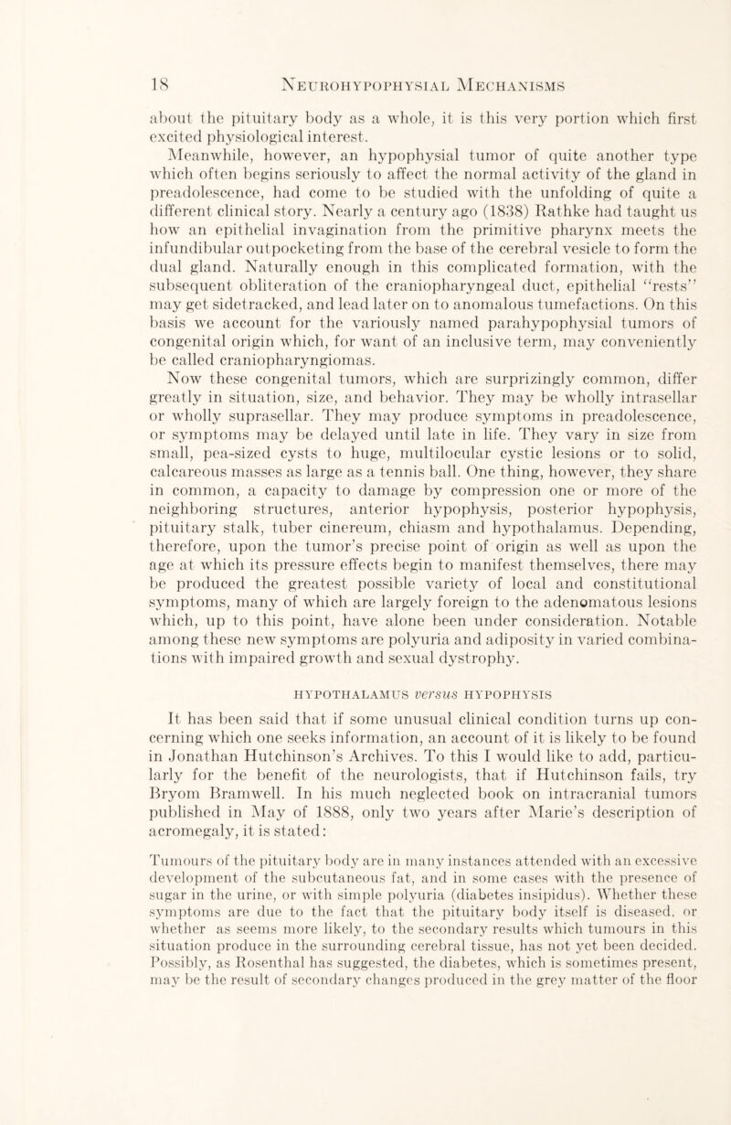 about the pituitary body as a whole, it is this very portion which first excited physiological interest. Meanwhile, however, an hypophysial tumor of quite another type which often begins seriously to affect the normal activity of the gland in preadolescence, had come to be studied with the unfolding of quite a different clinical story. Nearly a century ago (1838) Rathke had taught us how an epithelial invagination from the primitive pharynx meets the infundibular outpocketing from the base of the cerebral vesicle to form the dual gland. Naturally enough in this complicated formation, with the subsequent obliteration of the craniopharyngeal duct, epithelial “rests” may get sidetracked, and lead later on to anomalous tumefactions. On this basis we account for the variously named parahypophysial tumors of congenital origin which, for want of an inclusive term, may conveniently be called craniopharyngiomas. Now these congenital tumors, which are surprizingly common, differ greatly in situation, size, and behavior. They may be wholly intrasellar or wholly suprasellar. They may produce symptoms in preadolescence, or symptoms may be delayed until late in life. They vary in size from small, pea-sized cysts to huge, multilocular cystic lesions or to solid, calcareous masses as large as a tennis ball. One thing, however, they share in common, a capacity to damage by compression one or more of the neighboring structures, anterior hypophysis, posterior hypophysis, pituitary stalk, tuber cinereum, chiasm and hypothalamus. Depending, therefore, upon the tumor’s precise point of origin as well as upon the age at which its pressure effects begin to manifest themselves, there may be produced the greatest possible variety of local and constitutional symptoms, many of which are largely foreign to the adenomatous lesions which, up to this point, have alone been under consideration. Notable among these new symptoms are polyuria and adiposity in varied combina¬ tions with impaired growth and sexual dystrophy. HYPOTHALAMUS VeTSUS HYPOPHYSIS It has been said that if some unusual clinical condition turns up con¬ cerning which one seeks information, an account of it is likely to be found in Jonathan Hutchinson’s Archives. To this I would like to add, particu¬ larly for the benefit of the neurologists, that if Hutchinson fails, try Bryom Bramwell. In his much neglected book on intracranial tumors published in May of 1888, only two years after Marie’s description of acromegaly, it is stated: Tumours of the pituitary body are in many instances attended with an excessive development of the subcutaneous fat, and in some cases with the presence of sugar in the urine, or with simple polyuria (diabetes insipidus). Whether these symptoms are due to the fact that the pituitary body itself is diseased, or whether as seems more likely, to the secondary results which tumours in this situation produce in the surrounding cerebral tissue, has not yet been decided. Possibly, as Rosenthal has suggested, the diabetes, which is sometimes present, may be the result of secondary changes produced in the grey matter of the floor