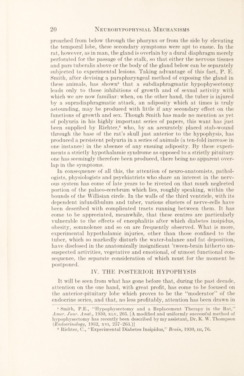 proached from below through the pharynx or from the side by elevating the temporal lobe, these secondary symptoms were apt to ensue. In the rat, however, as in man, the gland is overlain by a dural diaphragm merely perforated for the passage of the stalk, so that either the nervous tissues and pars tuberalis above or the body of the gland below can be separately subjected to experimental lesions. Taking advantage of this fact, P. E. Smith, after devising a parapharyngeal method of exposing the gland in these animals, has shown5 that a subdiaphragmatic hypophysectomy leads only to those inhibitions of growth and of sexual activity with which we are now familiar: when, on the other hand, the tuber is injured by a supradiaphragmatic attack, an adiposity which at times is truly astounding, may be produced with little if any secondary effect on the functions of growth and sex. Though Smith has made no mention as yet of polyuria in his highly important series of papers, this want has just been supplied by Richter,6 who, by an accurately placed stab-wound through the base of the rat’s skull just anterior to the hypophysis, has produced a persistent polyuria in a series of animals (a ten-fold increase in one instance) in the absence of any ensuing adiposity. By these experi¬ ments a strictly hypothalamic syndrome as opposed to a strictly pituitary one has seemingly therefore been produced, there being no apparent over¬ lap in the symptoms. In consequence of all this, the attention of neuro-anatomists, pathol¬ ogists, physiologists and psychiatrists who share an interest in the nerv¬ ous system has come of late years to be riveted on that much neglected portion of the palaeo-cerebrum which lies, roughly speaking, within the bounds of the Willisian circle. In the walls of the third ventricle, with its dependent infundibulum and tuber, various clusters of nerve-cells have been described with complicated tracts running between them. It has come to be appreciated, meanwhile, that these centres are particularly vulnerable to the effects of encephalitis after which diabetes insipidus, obesity, somnolence and so on are frequently observed. What is more, experimental hypothalamic injuries, other than those confined to the tuber, which so markedly disturb the water-balance and fat deposition, have disclosed in the anatomically insignificant ’tween-brain hitherto un¬ suspected activities, vegetative and emotional, of utmost functional con¬ sequence, the separate consideration of which must for the moment be postponed. IV. THE POSTERIOR HYPOPHYSIS It will be seen from what has gone before that, during the past decade, attention on the one hand, with great profit, has come to be focused on the anterior-pituitary lobe which proves to be the “moderator of the endocrine series, and that, no less profitably, attention has been drawn in 5 Smith, P.E., “Hypophysectomy and a Replacement Therapy in the Rat,” Airier. Jour. Anat., 1930, xlv, 205. [A modified and uniformly successful method of hypophysectomy has recently been described by my assistant, Dr. K. W. Thompson {Endocrinology, 1932, xvi, 257-263.)] 6 Richter, C., “Experimental Diabetes Insipidus,’’ Brain, 1930, in, 76.