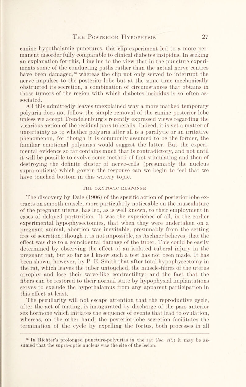canine hypothalamic punctures, this clip experiment led to a more per¬ manent disorder fully comparable to clinical diabetes insipidus. In seeking an explanation for this, I incline to the view that in the puncture experi¬ ments some of the conducting paths rather than the actual nerve centres have been damaged,16 whereas the clip not only served to interrupt the nerve impulses to the posterior lobe but at the same time mechanically obstructed its secretion, a combination of circumstances that obtains in those tumors of the region with which diabetes insipidus is so often as¬ sociated. All this admittedly leaves unexplained why a more marked temporary polyuria does not follow the simple removal of the canine posterior lobe unless we accept Trendelenburg’s recently expressed views regarding the vicarious action of the residual pars tuberalis. Indeed, it is yet a matter of uncertainty as to whether polyuria after all is a paralytic or an irritative phenomenon, for though it is commonly assumed to be the former, the familiar emotional polyurias would suggest the latter. But the experi¬ mental evidence so far contains much that is contradictory, and not until it will be possible to evolve some method of first stimulating and then of destroying the definite cluster of nerve-cells (presumably the nucleus supra-opticus) which govern the response can we begin to feel that we have touched bottom in this watery topic. THE OXYTOCIC RESPONSE The discovery by Dale (1906) of the specific action of posterior lobe ex¬ tracts on smooth muscle, more particularly noticeable on the musculature of the pregnant uterus, has led, as is well known, to their employment in cases of delayed parturition. It was the experience of all, in the earlier experimental hypophysectomies, that when they were undertaken on a pregnant animal, abortion was inevitable, presumably from the setting free of secretion; though it is not impossible, as Aschner believes, that the effect was due to a coincidental damage of the tuber. This could be easily determined by observing the effect of an isolated tuberal injury in the pregnant rat, but so far as I know such a test has not been made. It has been shown, however, by P. E. Smith that after total hypophysectomy in the rat, which leaves the tuber untouched, the muscle-fibres of the uterus atrophy and lose their wave-like contractility; and the fact that the fibers can be restored to their normal state by hypophysial implantations serves to exclude the hypothalamus from any apparent participation in this effect at least. The peculiarity will not escape attention that the reproductive cycle, after the act of mating, is inaugurated by discharge of the pars anterior sex hormone which initiates the sequence of events that lead to ovulation, whereas, on the other hand, the posterior-lobe secretion facilitates the termination of the cycle by expelling the foetus, both processes in all 16 In Richter’s prolonged puncture-polyurias in the rat (loc. cit.) it may be as¬ sumed that the supra-optic nucleus was the site of the lesion.