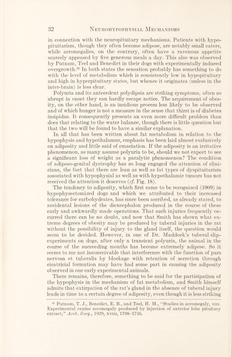 in connection with the neuropituitary mechanisms. Patients with hypo¬ pituitarism, though they often become adipose, are notably small eaters, while acromegalics, on the contrary, often have a ravenous appetite scarcely appeased by five generous meals a day. This also was observed by Putnam, Teel and Benedict in their dogs with experimentally induced overgrowth.22 In both states the sensation probably has something to do with the level of metabolism which is consistently low in hypopituitary and high in hyperpituitary states, but whence it originates (unless in the inter-brain) is less clear. Polyuria and its antecedent polydipsia are striking symptoms, often so abrupt in onset they can hardly escape notice. The acquirement of obes¬ ity, on the other hand, is an insidious process less likely to be observed and of which hunger is not a measure in the sense that thirst is of diabetes insipidus. It consequently presents an even more difficult problem than does that relating to the water balance, though there is little question but that the two will be found to have a similar explanation. In all that has been written about fat metabolism in relation to the hypophysis and hypothalamus, emphasis has been laid almost exclusively on adiposity and little said of emaciation. If the adiposity is an irritative phenomenon, as many assume polyuria to be, should we not expect to see a significant loss of weight as a paralytic phenomenon? The condition of adiposo-genital dystrophy has so long engaged the attention of clini¬ cians, the fact that there are lean as well as fat types of dyspituitarism associated with hypophysial as well as with hypothalamic tumors has not received the attention it deserves (cf. Fig. 18). The tendency to adiposity, which first came to be recognized (1909) in hypophysectomized dogs and which we attributed to their increased tolerance for carbohydrates, has since been ascribed, as already stated, to accidental lesions of the diencephalon produced in the course of these early and awkwardly made operations. That such injuries frequently oc¬ curred there can be no doubt, and now that Smith has shown what ex¬ treme degrees of obesity may be produced by tuberal injuries in the rat without the possibility of injury to the gland itself, the question would seem to be decided. However, in one of Dr. Haddock’s tuberal clip- experiments on dogs, after only a transient polyuria, the animal in the course of the succeeding months has become extremely adipose. So it seems to me not inconceivable that interference with the function of pars nervosa et tuberalis by blockage with retention of secretion through cicatricial formation may have had some part in causing the adiposity observed in our early experimental animals. There remains, therefore, something to be said for the participation of the hypophysis in the mechanism of fat metabolism, and Smith himself admits that extirpation of the rat’s gland in the absence of tuberal injury leads in time to a certain degree of adiposity, even though it is less striking 22 Putnam, T. J., Benedict, E. B., and Teel, H. M., “Studies in acromegaly, vm. Experimental canine acromegaly produced by injection of anterior lobe pituitary extract,” Arch. Surg., 1929, xvm, 1708-1736.