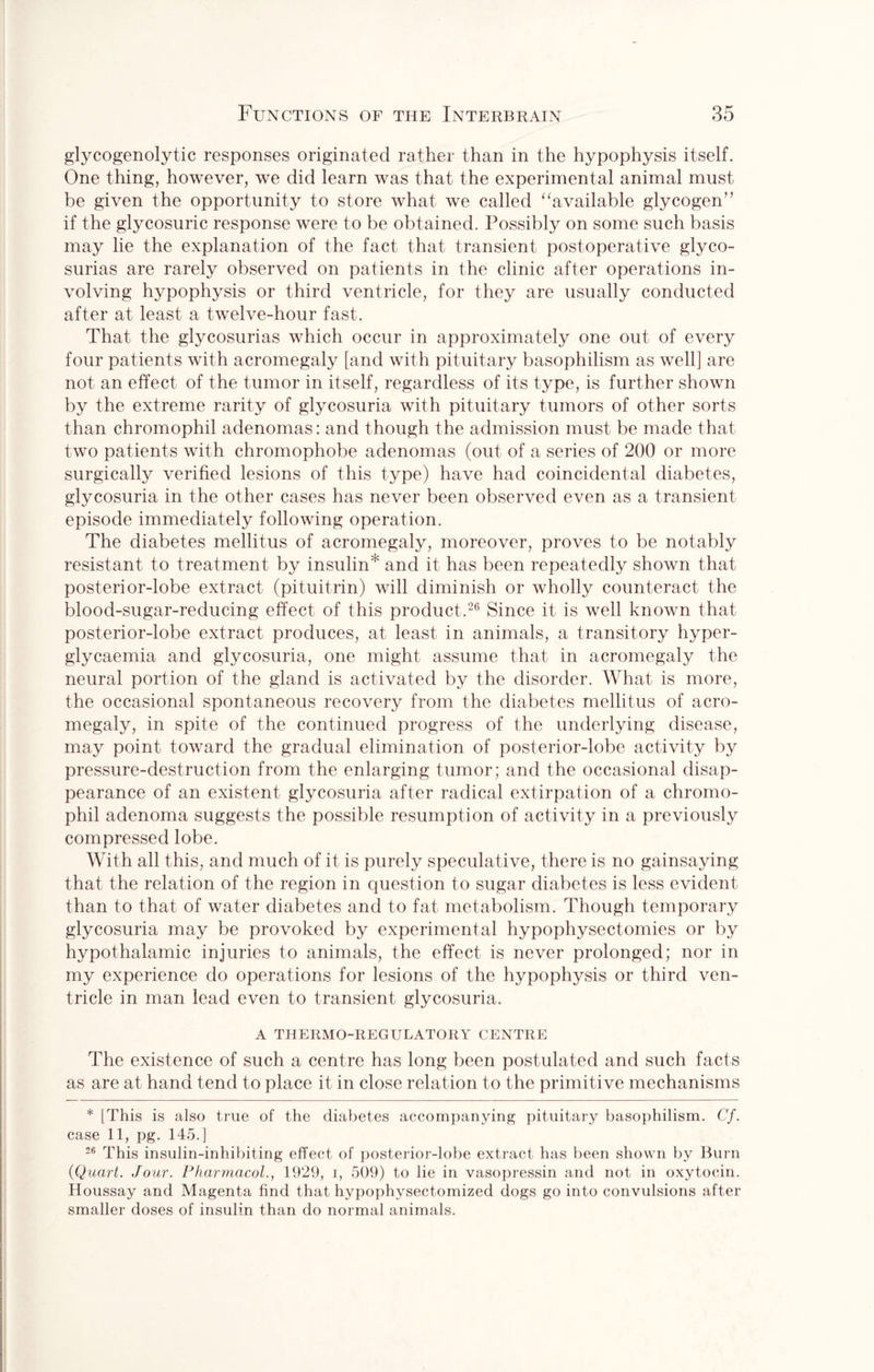 glycogenolytic responses originated rather than in the hypophysis itself. One thing, however, we did learn was that the experimental animal must be given the opportunity to store what we called “available glycogen” if the glycosuric response were to be obtained. Possibly on some such basis may lie the explanation of the fact that transient postoperative glyco¬ surias are rarely observed on patients in the clinic after operations in¬ volving hypophysis or third ventricle, for they are usually conducted after at least a twelve-hour fast. That the glycosurias which occur in approximately one out of every four patients with acromegaly [and with pituitary basophilism as well] are not an effect of the tumor in itself, regardless of its type, is further shown by the extreme rarity of glycosuria with pituitary tumors of other sorts than chromophil adenomas: and though the admission must be made that two patients with chromophobe adenomas (out of a series of 200 or more surgically verified lesions of this type) have had coincidental diabetes, glycosuria in the other cases has never been observed even as a transient episode immediately following operation. The diabetes mellitus of acromegaly, moreover, proves to be notably resistant to treatment by insulin' and it has been repeatedly shown that posterior-lobe extract (pituitrin) will diminish or wholly counteract the blood-sugar-reducing effect of this product.26 Since it is well known that posterior-lobe extract produces, at least in animals, a transitory hyper- glycaemia and glycosuria, one might assume that in acromegaly the neural portion of the gland is activated by the disorder. What is more, the occasional spontaneous recovery from the diabetes mellitus of acro¬ megaly, in spite of the continued progress of the underlying disease, may point toward the gradual elimination of posterior-lobe activity by pressure-destruction from the enlarging tumor; and the occasional disap¬ pearance of an existent glycosuria after radical extirpation of a chromo¬ phil adenoma suggests the possible resumption of activity in a previously compressed lobe. With all this, and much of it is purely speculative, there is no gainsaying that the relation of the region in question to sugar diabetes is less evident than to that of water diabetes and to fat metabolism. Though temporary glycosuria may be provoked by experimental hypophysectomies or by hypothalamic injuries to animals, the effect is never prolonged; nor in my experience do operations for lesions of the hypophysis or third ven¬ tricle in man lead even to transient glycosuria. A THERMO-REGULATORY CENTRE The existence of such a centre has long been postulated and such facts as are at hand tend to place it in close relation to the primitive mechanisms * [This is also true of the diabetes accompanying pituitary basophilism. Cf. case 11, pg. 145.] 26 This insulin-inhibiting effect of posterior-lobe extract has been shown by Burn {Quart. Jour. Pharmacol., 1929, i, 509) to lie in vasopressin and not in oxytocin. Houssay and Magenta find that hypophysectomized dogs go into convulsions after smaller doses of insulin than do normal animals.