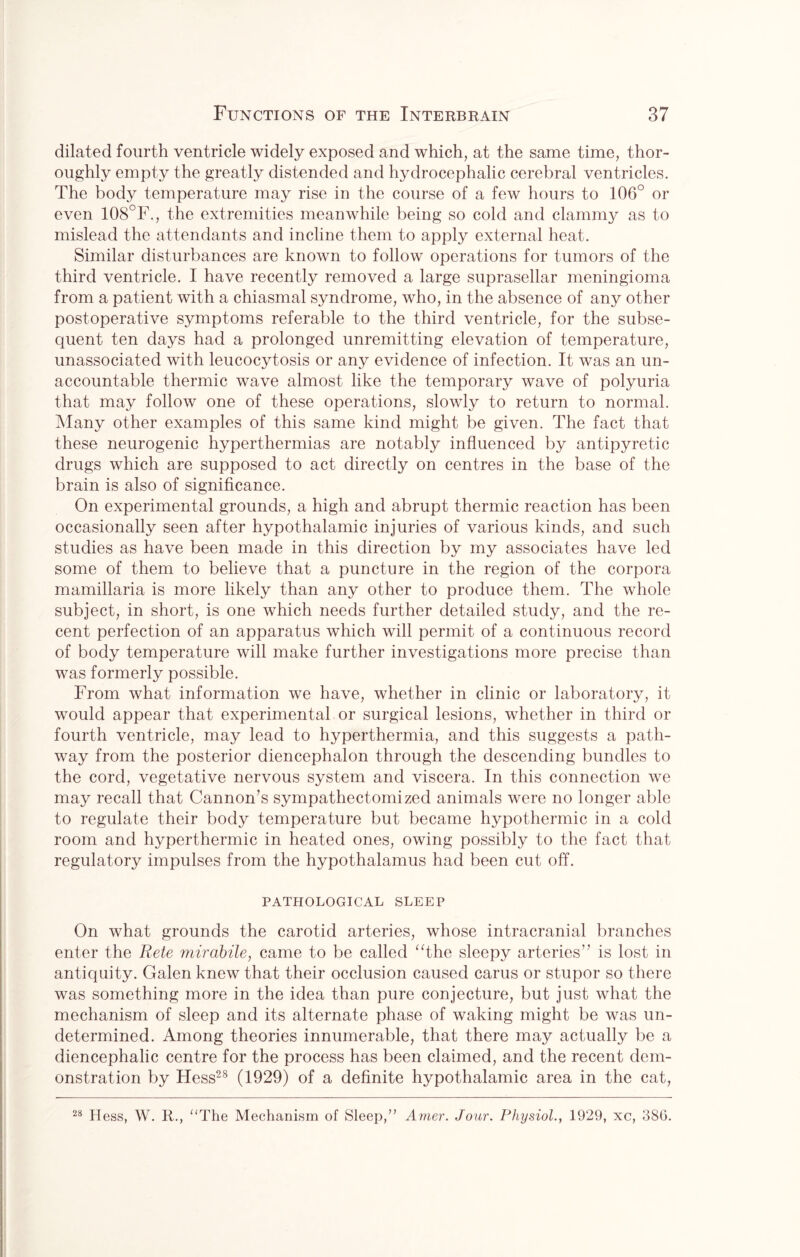 dilated fourth ventricle widely exposed and which, at the same time, thor¬ oughly empty the greatly distended and hydrocephalic cerebral ventricles. The body temperature may rise in the course of a few hours to 106° or even 108°F., the extremities meanwhile being so cold and clammy as to mislead the attendants and incline them to apply external heat. Similar disturbances are known to follow operations for tumors of the third ventricle. I have recently removed a large suprasellar meningioma from a patient with a chiasmal syndrome, who, in the absence of any other postoperative symptoms referable to the third ventricle, for the subse¬ quent ten days had a prolonged unremitting elevation of temperature, unassociated with leucocytosis or any evidence of infection. It was an un¬ accountable thermic wave almost like the temporary wave of polyuria that may follow one of these operations, slowly to return to normal. Many other examples of this same kind might be given. The fact that these neurogenic hyperthermias are notably influenced by antipyretic drugs which are supposed to act directly on centres in the base of the brain is also of significance. On experimental grounds, a high and abrupt thermic reaction has been occasionally seen after hypothalamic injuries of various kinds, and such studies as have been made in this direction by my associates have led some of them to believe that a puncture in the region of the corpora mamillaria is more likely than any other to produce them. The whole subject, in short, is one which needs further detailed study, and the re¬ cent perfection of an apparatus which will permit of a continuous record of body temperature will make further investigations more precise than was formerly possible. From what information we have, whether in clinic or laboratory, it would appear that experimental or surgical lesions, whether in third or fourth ventricle, may lead to hyperthermia, and this suggests a path¬ way from the posterior diencephalon through the descending bundles to the cord, vegetative nervous system and viscera. In this connection we may recall that Cannon’s sympathectomized animals were no longer able to regulate their body temperature but became hypothermic in a cold room and hyperthermic in heated ones, owing possibly to the fact that regulatory impulses from the hypothalamus had been cut off. PATHOLOGICAL SLEEP On what grounds the carotid arteries, whose intracranial branches enter the Rete mirabile, came to be called “the sleepy arteries” is lost in antiquity. Galen knew that their occlusion caused carus or stupor so there was something more in the idea than pure conjecture, but just what the mechanism of sleep and its alternate phase of waking might be was un¬ determined. Among theories innumerable, that there may actually be a diencephalic centre for the process has been claimed, and the recent dem¬ onstration by Hess28 (1929) of a definite hypothalamic area in the cat, 28 Hess, W. R., “The Mechanism of Sleep,” Amer. Jour. Physiol., 1929, xc, 38G.