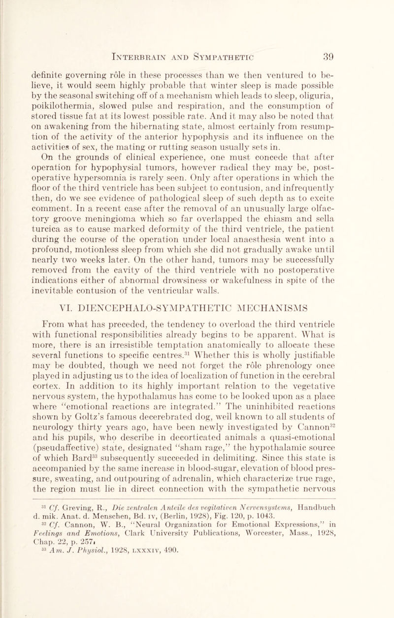 definite governing role in these processes than we then ventured to be¬ lieve, it would seem highly probable that winter sleep is made possible by the seasonal switching off of a mechanism which leads to sleep, oliguria, poikilothermia, slowed pulse and respiration, and the consumption of stored tissue fat at its lowest possible rate. And it may also be noted that on awakening from the hibernating state, almost certainly from resump¬ tion of the activity of the anterior hypophysis and its influence on the activities of sex, the mating or rutting season usually sets in. On the grounds of clinical experience, one must concede that after operation for hypophysial tumors, however radical they may be, post¬ operative hypersomnia is rarely seen. Only after operations in which the floor of the third ventricle has been subject to contusion, and infrequently then, do we see evidence of pathological sleep of such depth as to excite comment. In a recent case after the removal of an unusually large olfac¬ tory groove meningioma which so far overlapped the chiasm and sella turcica as to cause marked deformity of the third ventricle, the patient during the course of the operation under local anaesthesia went into a profound, motionless sleep from which she did not gradually awake until nearly two weeks later. On the other hand, tumors may be successfully removed from the cavity of the third ventricle with no postoperative indications either of abnormal drowsiness or wakefulness in spite of the inevitable contusion of the ventricular walls. VI. DIENCEPHALO-SYMPATHETIC MECHANISMS From what has preceded, the tendency to overload the third ventricle with functional responsibilities already begins to be apparent. What is more, there is an irresistible temptation anatomically to allocate these several functions to specific centres.31 Whether this is wholly justifiable may be doubted, though we need not forget the role phrenology once played in adjusting us to the idea of localization of function in the cerebral cortex. In addition to its highly important relation to the vegetative nervous system, the hypothalamus has come to be looked upon as a place where “emotional reactions are integrated.” The uninhibited reactions shown by Goltz’s famous decerebrated dog, well known to all students of neurology thirty years ago, have been newly investigated by Cannon32 and his pupils, who describe in decorticated animals a quasi-emotional (pseudaffective) state, designated “sham rage,” the hypothalamic source of which Bard33 subsequently succeeded in delimiting. Since this state is accompanied by the same increase in blood-sugar, elevation of blood pres¬ sure, sweating, and outpouring of adrenalin, which characterize true rage, the region must lie in direct connection with the sympathetic nervous 31 Cf. Greving, R., Die zentralen Anteile des vegitativen Nervensystems, Handbuch d. mik. Anat. d. Menschen, Bd. iv, (Berlin, 1928), Fig. 120, p. 1043. 32 Cf. Cannon, W. B., “Neural Organization for Emotional Expressions/’ in Feelinqs and Emotions, Clark University Publications, Worcester, Mass., 1928, Chap. 22, p. 257i 33 Am. J. Physiol., 1928, lxxxiv, 490.