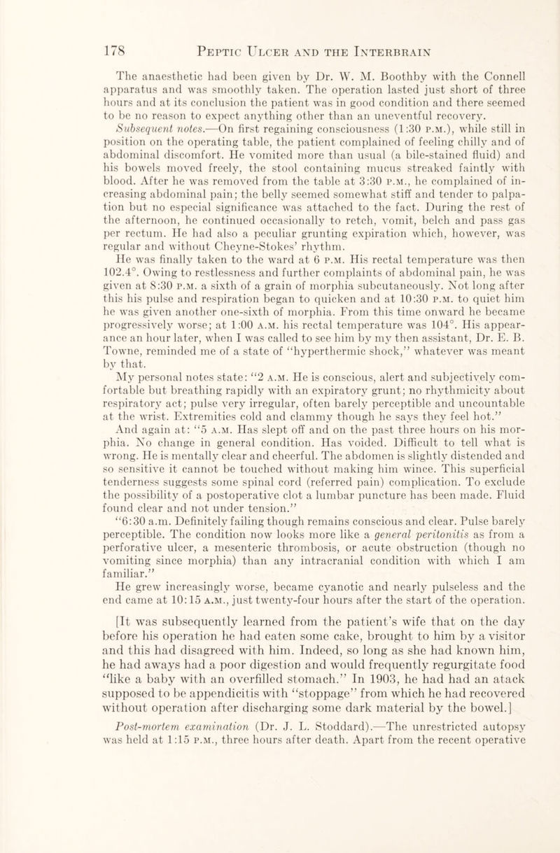 The anaesthetic had been given by Dr. W. M. Boothby with the Connell apparatus and was smoothly taken. The operation lasted just short of three hours and at its conclusion the patient was in good condition and there seemed to be no reason to expect anything other than an uneventful recovery. Subsequent notes.—On first regaining consciousness (1:30 p.m.), while still in position on the operating table, the patient complained of feeling chilly and of abdominal discomfort. He vomited more than usual (a bile-stained fluid) and his bowels moved freely, the stool containing mucus streaked faintly with blood. After he was removed from the table at 3:30 p.m., he complained of in¬ creasing abdominal pain; the belly seemed somewhat stiff and tender to palpa¬ tion but no especial significance was attached to the fact. During the rest of the afternoon, he continued occasionally to retch, vomit, belch and pass gas per rectum. He had also a peculiar grunting expiration which, however, was regular and without Cheyne-Stokes’ rhythm. He was finally taken to the ward at 6 p.m. His rectal temperature was then 102.4°. Owing to restlessness and further complaints of abdominal pain, he was given at 8:30 p.m. a sixth of a grain of morphia subcutaneously. Not long after this his pulse and respiration began to quicken and at 10:30 p.m. to quiet him he was given another one-sixth of morphia. From this time onward he became progressively worse; at 1:00 a.m. his rectal temperature was 104°. His appear¬ ance an hour later, when I was called to see him by my then assistant, Dr. E. B. Towne, reminded me of a state of “hyperthermic shock,” whatever was meant by that. My personal notes state: “2 a.m. He is conscious, alert and subjectively com¬ fortable but breathing rapidly with an expiratory grunt; no rhythmicity about respiratory act; pulse very irregular, often barely perceptible and uncountable at the wrist. Extremities cold and clammy though he says they feel hot.” And again at: “5 a.m. Has slept off and on the past three hours on his mor¬ phia. No change in general condition. Has voided. Difficult to tell what is wrong. He is mentally clear and cheerful. The abdomen is slightly distended and so sensitive it cannot be touched without making him wince. This superficial tenderness suggests some spinal cord (referred pain) complication. To exclude the possibility of a postoperative clot a lumbar puncture has been made. Fluid found clear and not under tension.” “6:30 a.m. Definitely failing though remains conscious and clear. Pulse barely perceptible. The condition now looks more like a general peritonitis as from a perforative ulcer, a mesenteric thrombosis, or acute obstruction (though no vomiting since morphia) than any intracranial condition with which I am familiar.” He grew increasingly worse, became cyanotic and nearly pulseless and the end came at 10:15 a.m., just twenty-four hours after the start of the operation. [It was subsequently learned from the patient’s wife that on the day before his operation he had eaten some cake, brought to him by a visitor and this had disagreed with him. Indeed, so long as she had known him, he had aways had a poor digestion and would frequently regurgitate food “like a baby with an overfilled stomach.” In 1903, he had had an atack supposed to be appendicitis with “stoppage” from which he had recovered without operation after discharging some dark material by the bowel.] Post-mortem examination (Dr. J. L. Stoddard).—The unrestricted autopsy was held at 1:15 p.m., three hours after death. Apart from the recent operative