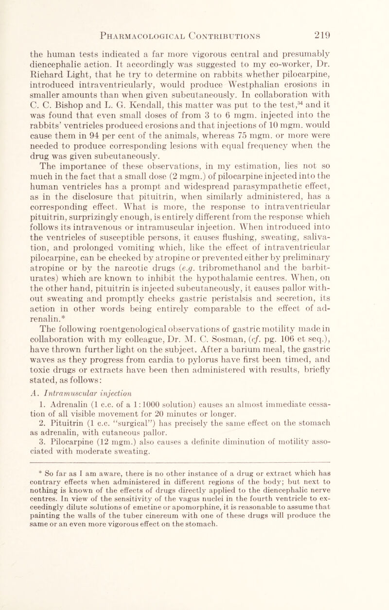 the human tests indicated a far more vigorous central and presumably diencephalic action. It accordingly was suggested to my co-worker, Dr. Richard Light, that he try to determine on rabbits whether pilocarpine, introduced intraventricularly, would produce Westphalian erosions in smaller amounts than when given subcutaneously. In collaboration with C. C. Bishop and L. G. Kendall, this matter was put to the test,34 and it was found that even small doses of from 3 to 6 mgm. injected into the rabbits’ ventricles produced erosions and that injections of 10 mgm. would cause them in 94 per cent of the animals, whereas 75 mgm. or more were needed to produce corresponding lesions with equal frequency when the drug was given subcutaneously. The importance of these observations, in my estimation, lies not so much in the fact that a small dose (2 mgm.) of pilocarpine injected into the human ventricles has a prompt and widespread parasympathetic effect, as in the disclosure that pituitrin, when similarly administered, has a corresponding effect. What is more, the response to intraventricular pituitrin, surprizingly enough, is entirely different from the response which follows its intravenous or intramuscular injection. When introduced into the ventricles of susceptible persons, it causes flushing, sweating, saliva¬ tion, and prolonged vomiting which, like the effect of intraventricular pilocarpine, can be checked by atropine or prevented either by preliminary atropine or by the narcotic drugs (e.g. tribromethanol and the barbit¬ urates) which are known to inhibit the hypothalamic centres. When, on the other hand, pituitrin is injected subcutaneously, it causes pallor with¬ out sweating and promptly checks gastric peristalsis and secretion, its action in other words being entirely comparable to the effect of ad¬ renalin.* The following roentgenological observations of gastric motility made in collaboration with my colleague, Dr. M. C. Sosman, (cf. pg. 106 et seq.), have thrown further light on the subject. After a barium meal, the gastric waves as they progress from cardia to pylorus have first been timed, and toxic drugs or extracts have been then administered with results, briefly stated, as follows: A. Intramuscular injection 1. Adrenalin (1 c.c. of a 1:1000 solution) causes an almost immediate cessa¬ tion of all visible movement for 20 minutes or longer. 2. Pituitrin (1 c.c. “surgical”) has precisely the same effect on the stomach as adrenalin, with cutaneous pallor. 3. Pilocarpine (12 mgm.) also causes a definite diminution of motility asso¬ ciated with moderate sweating. * So far as I am aware, there is no other instance of a drug or extract which has contrary effects when administered in different regions of the body; but next to nothing is known of the effects of drugs directly applied to the diencephalic nerve centres. In view of the sensitivity of the vagus nuclei in the fourth ventricle to ex¬ ceedingly dilute solutions of emetine or apomorphine, it is reasonable to assume that painting the walls of the tuber cinereum with one of these drugs will produce the same or an even more vigorous effect on the stomach.