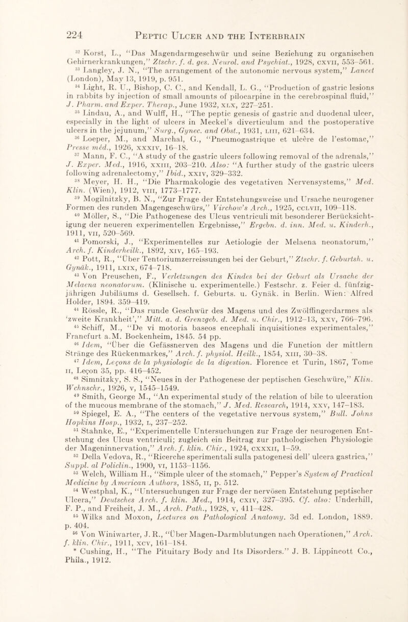 32 Korst, L., “Das Magendarmgeschwtir und seine Beziehung zu organischen Gehirnerkrankungen,” Ztschr.f. d. qes. Neurol, and Psychiat., 1928, cxvn, 553-561. 33 Langley, J. N., “The arrangement of the autonomic nervous system,” Lancet (London), May 13, 1919, p. 951. 84 Light, II. U., Bishop, C. C., and Kendall, L. G., “Production of gastric lesions in rabbits by injection of small amounts of pilocarpine in the cerebrospinal fluid,” J. Pharm. and Exper. Therap., June 1932, xlx, 227-251. 35 Lindau, A., and Wulff, H., “The peptic genesis of gastric and duodenal ulcer, especially in the light of ulcers in Meckel’s diverticulum and the postoperative ulcers in the jejunum,” Surg., Gynec. and Obst., 1931, liii, 621-634. 36 Loeper, M., and Marchal, G., “Pneumogastrique et ulcere de l’estomac,” Presse med., 1926, xxxiv, 16-18. 37 Mann, F. C., “A study of the gastric ulcers following removal of the adrenals,” J. Exper. Med., 1916, xxm, 203-210. Also: “A further study of the gastric ulcers following adrenalectomy,” Ibid., xxiv, 329-332. 38 Meyer, H. H., “Die Pharmakologie des vegetativen Nervensystems,” Med. Klin. (Wien), 1912, vm, 1773-1777. 39 Mogilnitzky, B. N., “Zur Frage der Entstehungsweise und Ursache neurogener Formen des runden Magengeschwiirs,” Virchow's Arch., 1925, cclvii, 109-118. 40 Moller, S., “Die Pathogenese des Ulcus ventriculi mit besonderer Beriicksicht- igung der neueren experimentellen Ergebnisse,” Ergebn. d. inn. Med. u. Kinderh., 1911, vii, 520-569. 41 Pomorski, J., “Experimentelles zur Aetiologie der Melaena neonatorum,” Arch. f. Kinderheilk., 1892, xiv, 165-193. 42 Pott, R., “liber Tentoriumzerreissungen bei der Geburt,” Ztschr. f. Geburtsh. u. Gyndk., 1911, lxix, 674-718. 43 Von Preuschen, F., Verletzungen des Kindes bei der Geburt als Ursache der Melaena neonatorum. (Klinische u. experimentelle.) Festschr. z. Feier d. fiinfzig- jahrigen Jubilaums d. Gesellsch. f. Geburts. u. Gyniik. in Berlin. Wien: Alfred Holder, 1894. 359-419. 44 Rossle, R., “Das runde Geschwiir des Magens und des Zwolffingerdarmes als ‘zweite Krankheit’,” Mitt. a. d. Grenzgeb. d. Med. u. Chir., 1912-13, xxv, 766-796. 45 Schiff, M., “De vi motoria baseos encephali inquisitiones experimentales,” Francfurt a.M. Bockenheim, 1845. 54 pp. 46 Idem, “Uber die Gefassnerven des Magens und die Function der mittlern Strange des Riickenmarkes,” Arch. f. physiol. Heilk., 1854, xm, 30-38. 47 Idem, Legons de la physiologie de la digestion. Florence et Turin, 1867, Tome ii, Legon 35, pp. 416-452. 48 Simnitzky, S. S., “Neues in der Pathogenese der peptischen Geschwtire,” Klin. Wchnschr., 1926, v, 1545-1549. 49 Smith, George M., “An experimental study of the relation of bile to ulceration of the mucous membrane of the stomach,” J. Med. Research, 1914, xxv, 147-183. 50 Spiegel, E. A., “The centers of the vegetative nervous system,” Bull. Johns Hopkins Hosp., 1932, l, 237-252. 51 Stahnke, E., “Experimentelle Untersuchungen zur Frage der neurogenen Ent- stehung des Ulcus ventriculi; zugleich ein Beitrag zur pathologischen Physiologie der Mageninnervation,” Arch. f. klin. Chir., 1924, cxxxii, 1-59. 52 Della Vedova, R., “Ricerche sperimentali sulla patogenesi dell’ ulcera gastrica,” Suppl. al Policlin., 1900, vi, 1153-1156. 53 Welch, William H., “Simple ulcer of the stomach,” Pepper’s System of Practical Medicine by American Authors, 1885, n, p. 512. 54 Westphal, K., “Untersuchungen zur Frage der nervosen Entstehung peptischer Ulcera,” Deutsches Arch. f. klin. Med., 1914, cxiv, 327-395. Cf. also: Underhill, F. P., and Freiheit, J. M., Arch. Path., 1928, v, 411-428. 65 Wilks and Moxon, Lectures on Pathological Anatomy. 3d ed. London, 1889. p. 404. 66 Von Winiwarter, J.R., “Uber Magen-Darmblutungen nach Operationen,” Arch, f. klin. Chir., 1911, xcv, 161-184. * Cushing, H., “The Pituitary Body and Its Disorders.” J. B. Lippincott Co., Phila., 1912.