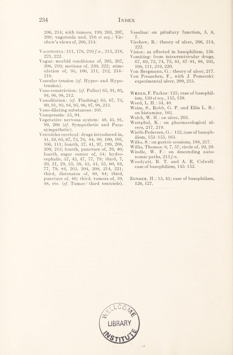 20G, 214; with tumors, 199, 203, 207, 208; vagotonia and, 216 et seq.; Vir¬ chow’s views of, 206, 214. Vagotonia: 111, 176, 210/.n., 215, 218, 221, 222. Vagus: morbid conditions of, 205, 207, 208, 210; sections of, 220, 222; stim¬ ulation of, 93, 106, 211, 212, 214- 218. Vascular tension (c/. Hyper-and Hypo¬ tension). Vaso-constriction: (cf. Pallor) 65, 91, 93, 94, 96, 98, 212. Vasodilation: (cf. Flushing) 65, 67, 73, 90, 91, 93, 94, 95, 96, 97, 98, 213. Vaso-dilating substances: 101. Vasopressin: 35, 94. Vegetative nervous system: 40, 43, 91, 99, 206 (cf. Sympathetic and Para¬ sympathetic). Ventricles cerebral: drugs introduced in, 41, 59, 65, 67, 73, 76, 84, 90, 100, 101, 106, 111; fourth, 37, 41, 97, 199, 208, 209, 213; fourth, puncture of, 29, 40; fourth, sugar center of, 34; hydro¬ cephalic, 37, 43, 47, 77, 79; third, 7, 20, 21, 29, 35, 38, 43, 44, 55, 60, 64, 77, 79, 84, 203, 204, 208, 214, 221; third, distension of, 80, 84; third, puncture of, 40; third, tumors of, 39, 48, etc. (cf. Tumor: third ventricle). Vesalius: on pituitary function, 5, 6, 7. Virchow, R.: theory of ulcer, 206, 214, 222. Vision: as affected in basophilism, 156. Vomiting: from intraventricular drugs, 67, 69, 73, 74, 75, 81, 87-91, 98, 105, 108, 111, 219, 220. Von Bergmann, G.: theory of ulcer, 217. Von Preuschen, F., with J. Pomorski: experimental ulcer, 209, 213. Weber, F. Parkes: 125; case of basophil¬ ism, 130 etseq., 155, 159. Weed, L. H.: 34, 40. ' Weiss, S., Robb, G. P. and Ellis L. B.: on histamine, 103. Welch, W. H.: on ulcer, 205. Westphal, K.: on pharmacological ul¬ cers, 217, 219. Wieth-Pedersen, G.: 152, case of basoph¬ ilism, 153-155, 163. Wilks, S.: on gastric erosions, 188, 217. Willis, Thomas: 6, 7, 57; circle of, 10, 20. Windle, W. F.: on descending auto¬ nomic paths, 215/.n. Woodyatt, R. T. and A. R. Colwell: case of basophilism, 145-152. Zondek, H.: 15, 43; case of basophilism, 126, 127.