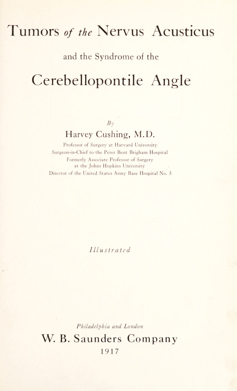 fumors of the Nervus Aeusticus and the Syndrome of the Cerebellopontile Angle By Harvey Cushing, M.D. Professor of Surgery at Harvard University Surgeon-in-Chief to the Peter Bent Brigham Hospital Formerly Associate Professor of Surgery at the Johns Hopkins University Director of the United States Army Base Hospital No. 5 Illustrated Philadelphia and London W. B. Saunders Company 1917