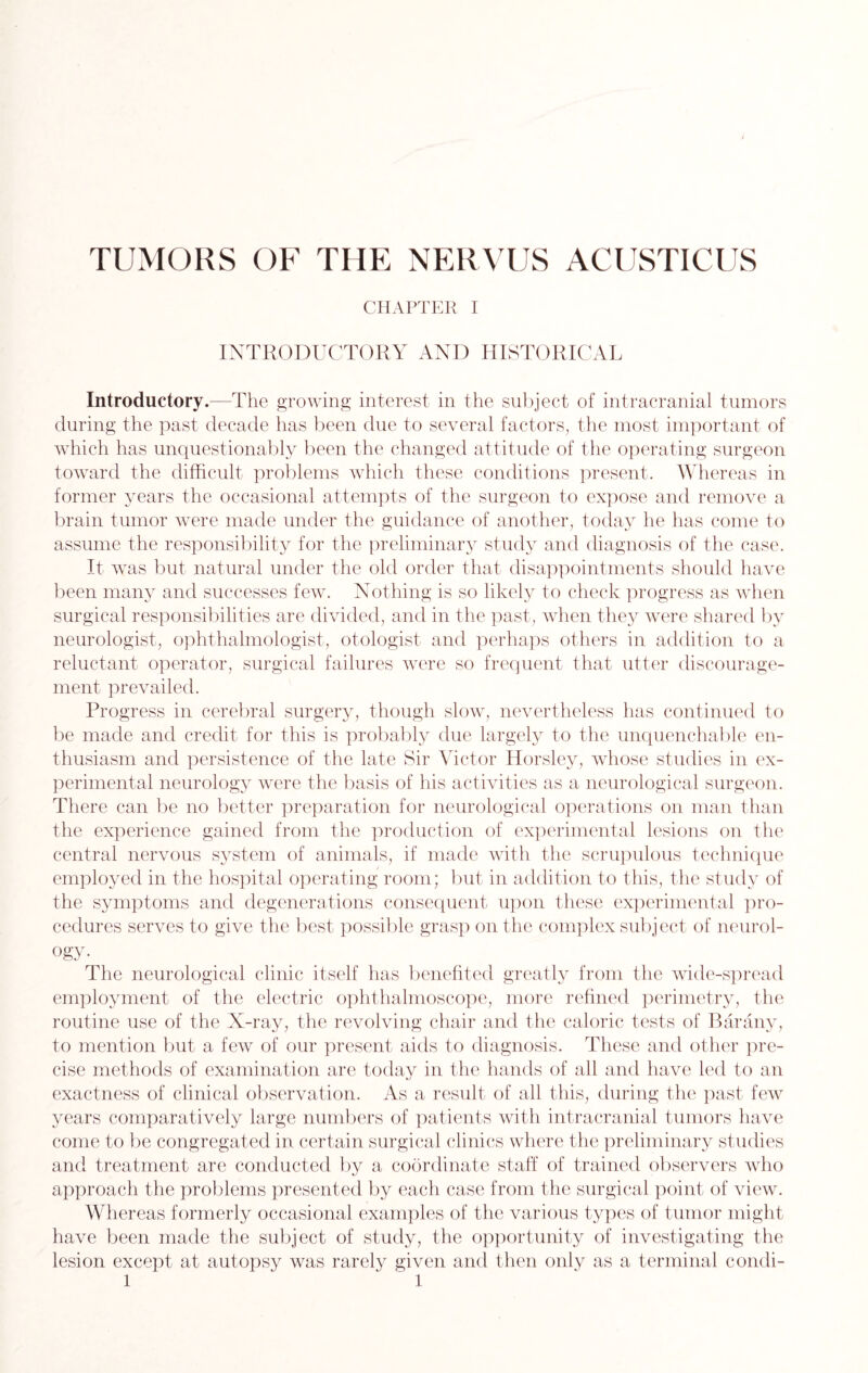 TUMORS OF THE NERVUS ACUSTICUS CHAPTER I INTRODUCTORY AND HISTORICAL Introductory.—The growing interest in the subject of intracranial tumors during the past decade has been due to several factors, the most important of which has unquestionably been the changed attitude of the operating surgeon toward the difficult problems which these conditions present. Whereas in former years the occasional attempts of the surgeon to expose and remove a brain tumor were made under the guidance of another, today he has come to assume the responsibility for the preliminary study and diagnosis of the case. It was but natural under the old order that disappointments should have been many and successes few. Nothing is so likely to check progress as when surgical responsibilities are divided, and in the past, when they were shared by neurologist, ophthalmologist, otologist and perhaps others in addition to a reluctant operator, surgical failures were so frequent that utter discourage¬ ment prevailed. Progress in cerebral surgery, though slow, nevertheless has continued to be made and credit for this is probably due largely to the unquenchable en¬ thusiasm and persistence of the late Sir Victor Horsley, whose studies in ex¬ perimental neurology were the basis of his activities as a neurological surgeon. There can be no better preparation for neurological operations on man than the experience gained from the production of experimental lesions on the central nervous system of animals, if made with the scrupulous technique employed in the hospital operating room; but in addition to this, the study of the symptoms and degenerations consequent upon these experimental pro¬ cedures serves to give the best possible grasp on the complex subject of neurol¬ ogy- The neurological clinic itself has benefited greatly from the wide-spread employment of the electric ophthalmoscope, more refined perimetry, the routine use of the X-ray, the revolving chair and the caloric tests of Barany, to mention but a few of our present aids to diagnosis. These and other pre¬ cise methods of examination are today in the hands of all and have led to an exactness of clinical observation. As a result of all this, during the past few years comparatively large numbers of patients with intracranial tumors have come to be congregated in certain surgical clinics where the preliminary studies and treatment are conducted by a coordinate staff of trained observers who approach the problems presented by each case from the surgical point of view. Whereas formerly occasional examples of the various types of tumor might have been made the subject of study, the opportunity of investigating the lesion except at autopsy was rarely given and then only as a terminal condi -